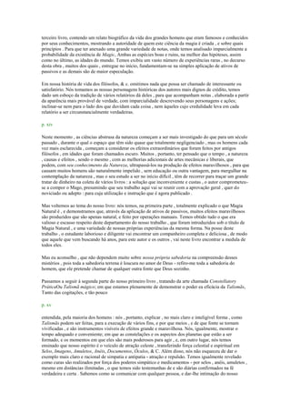 terceiro livro, contendo um relato biográfico da vida dos grandes homens que eram famosos e conhecidos
por seus conhecimentos, mostrando a autoridade de quem este ciência da magia é criada , e sobre quais
princípios . Para que ter anexado uma grande variedade de notas, onde temos analisado imparcialmente a
probabilidade da existência de Magic, Ambas as espécies boas e ruins, na melhor das hipóteses, assim
como no último, as idades do mundo. Temos exibiu um vasto número de experiências raras , no decurso
desta obra , muitos dos quais , entregue no início, fundamentam-se na simples aplicação de ativos de
passivos e as demais são de maior especulação.
Em nossa história de vida dos filósofos, & c. omitimos nada que possa ser chamado de interessante ou
satisfatório. Nós tomamos as nossas personagens históricas dos autores mais dignos de crédito, temos
dado um esboço da tradição de vários relatórios dá deles , para que acompanham notas , elaborada a partir
da aparência mais provável de verdade, com imparcialidade descrevendo seus personagens e ações;
inclinar-se nem para o lado dos que duvidam cada coisa , nem àqueles cujo credulidade leva em cada
relatório a ser circunstancialmente verdadeiras.
p. xiv
Neste momento , as ciências abstrusa da natureza começam a ser mais investigado do que para um século
passado , durante o qual o espaço que têm sido quase que totalmente negligenciado , mas os homens cada
vez mais esclarecida , começam a considerar os efeitos extraordinários que foram feitos por antigos
filósofos , em idades que foram chamados escuro. Muitos , portanto, ter pensado que o tempo , a natureza
, causas e efeitos , sendo o mesmo , com as melhorias adicionais de artes mecânicas e liberais, que
podem, com seu conhecimento da Natureza, ultrapassá-los na produção de efeitos maravilhosos , para que
causam muitos homens são naturalmente impelido , sem educação ou outra vantagem, para mergulhar na
contemplação da natureza , mas o seu estudo a ser no início difícil , têm de recorrer para traçar um grande
tratar de dinheiro na coleta de vários livros : a solução que inconveniente e custas , o autor comprometeu-
se a compor o Mago, presumindo que seu trabalho aqui vai se reunir com a aprovação geral , quer do
noviciado ou adepto : para cuja utilização e instrução que é agora publicado .
Mas voltemos ao tema do nosso livro: nós temos, na primeira parte , totalmente explicado o que Magia
Natural é , e demonstramos que, através da aplicação de ativos de passivos, muitos efeitos maravilhosos
são produzidos que são apenas natural, e feito por operações manuais. Temos obtido tudo o que era
valioso e escasso respeito deste departamento do nosso trabalho , que foram introduzidos sob o título de
Magia Natural , e uma variedade de nossas próprias experiências da mesma forma. Na posse deste
trabalho , o estudante laborioso e diligente vai encontrar um companheiro completa e deliciosa , de modo
que aquele que vem buscando há anos, para este autor e os outros , vai neste livro encontrar a medula de
todos eles.
Mas eu aconselho , que não dependem muito sobre nossa própria sabedoria na compreensão desses
mistérios , pois toda a sabedoria terrena é loucura no amor de Deus - refiro-me toda a sabedoria do
homem, que ele pretende chamar de qualquer outra fonte que Deus sozinho.
Passamos a seguir à segunda parte do nosso primeiro livro , tratando da arte chamada Constellatory
PráticaOu Talismã mágico; em que estamos plenamente de demonstrar o poder ea eficácia da Talismãs,
Tanto das cogitações, e tão pouco
p. xv
entendida, pela maioria dos homens : nós , portanto, explicar , no mais claro e inteligível forma , como
Talismãs podem ser feitas, para a execução de vários fins, e por que meios , e de que fonte se tornam
vivificadas , e são instrumentos visíveis de efeitos grande e maravilhosa. Nós, igualmente, mostrar o
tempo adequado e conveniente; em que as constelações e os aspectos dos planetas que estão a ser
formado, e os momentos em que eles são mais poderosos para agir , e, em outro lugar, nós temos
ensinado que nosso espírito é o veículo de atração celeste , transferindo força celestial e espiritual em
Selos, Imagens, Amuletos, Anéis, Documentos, Óculos, & C. Além disso, nós não esqueceu de dar o
exemplo mais claro e racional de simpatia e antipatia - atração e repulsão. Temos igualmente revelado
como curas são realizados por força dos poderes simpático e medicamentos - por selos , anéis, amuletos ,
mesmo em distâncias ilimitadas , o que temos sido testemunhas de e são diárias confirmados na fé
verdadeira e certa . Sabemos como se comunicar com qualquer pessoa, e dar-lhe intimação do nosso
 