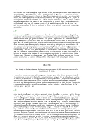 aves estão em uma variação perpétua, como gralhas e corujas , papagaios e os corvos , tartaruga e um anel
de cauda ; egepis e águias , também, veados e dragões. animais da água Entre os , existe uma antipatia
grande entre golfinhos e jacuzzis , a tainha eo pique , lampreia e congro ; pourcontrel e lagosta , que este
último , mas vendo o primeiro, é quase fulminado com medo, mas as lágrimas de lagosta do Congro . A
algália gato não pode resistir a pantera , e se a pele de ambos se pendurar uns contra os outros , a pele ou
os cabelos da pantera vai cair. Apollo diz, em seu hieróglifos , se qualquer um se cingido com a pele de
um almiscarado gato- , ele pode passar seguro através de seu inimigos. A ovelha foge do lobo , e se a
pele, altura, ou na cabeça de lúpus ser pendurado no sheeps' berço , eles não podem comer sua carne por
medo muito .
p. 37
[ número continua] E Plínio, menciona o pássaro chamado o marlim , que quebra os ovos de galinha ,
cujos jovens estão incomodados com a raposa , que ela também vai comprimir os filhotes da raposa, e a
raposa do mesmo modo que, quando o corvo vê , eles ajudam a raposa contra ela , contra um inimigo
comum . O pintarroxo vive, e cardos gatos, mas ela odeia o burro, porque os gatos os cardos e flores
deles. Não é tão grande inimizade um entre os esalon pequeno pássaro chamado eo burro, que seu sangue
não se misturam , e que, à zurrar simples dos asnos , tanto os ovos esalon e jovens perecem juntos. Há,
também, uma antipatia total da oliveira à prostituta, que, se ela planta , ele vai não prosperar ou prosperar
, mas definhar. Um leão medos tochas acesas , e é domesticado por nada mais cedo. O lobo não teme a
espada ou lança , mas uma pedra, pelo lançamento de que uma ferida estão sendo feitas, worms raça no
lobo. Um cavalo teme um camelo tanto que ele não pode suportar a imagem de que a besta. quando ele se
enfurece , se acalmou ao ver um galo . A cobra tem medo de um homem nu , mas persegue um vestido.
Um touro bravo é domado por estar amarrado a uma figueira . Amber atrai todas as coisas para ele, mas
jardim- de manjericão , e as coisas untada com óleo, entre as quais existe uma antipatia natural.
CHAP. VII.
Das virtudes oculto das coisas que são inerentes apenas em sua vida útil , e como permanecer neles
mesmo depois da morte.
É conveniente para nós saber que existem algumas coisas que retêm única virtude , enquanto eles estão
vivos , outros até mesmo depois da morte. Assim, no cólico , se um pato vivo ser aplicado para a barriga ,
ela tira a dor, eo pato morre. Se você pegar o coração de qualquer animal , e, enquanto ela estiver quente,
vinculá-lo a um que tenha uma febre quartã , dirige -la. Assim, se qualquer um deles deve engolir o
coração de uma poupa, andorinha, doninhas , ou uma toupeira, enquanto ele ainda está vivo e quente com
o calor natural, que melhora seu intelecto, e ajuda-o a lembrar , entender e coisas foretel para vir. Daí a
esta regra geral, - que tudo o que
p. 38
coisas que são tomadas para usos mágicos de animais , sejam eles pedras , os membros , cabelos , fezes ,
unhas, ou qualquer outra coisa , eles devem ser tomadas a partir destes animais enquanto eles ainda estão
vivos, e , se for possível , para que possam viver mais tarde. Se você tomar a língua de um sapo , você
coloca o sapo em água novamente ; - e Demócrito escreve que se alguém toma a língua de um de água
sapo , nenhuma outra parte do animal, aderindo a ela , e se deitou lo sobre o lugar onde o coração bate de
uma mulher , ela é obrigada, contra sua vontade, para responder a tudo o que você deve perguntar a ela.
Além disso, ter os olhos de um sapo , que deve ser extraído antes do nascer do sol , e estar vinculado ao
partido doente, eo sapo a deixará ir novamente cego na água , a parte deverá ser curado de uma malária
terçã , também, a mesma vontade, estar vinculado com a carne de um rouxinol na pele de um cervo ,
manter uma pessoa sempre desperto , sem dormir . Além disso, as ovas do peixe, garfo de estar vinculado
ao umbigo , é dito que causam as mulheres um rápido nascimento de crianças, se for tomada a partir dele
vivo, e o peixe colocar no mar novamente. Assim, o olho direito de uma serpente a ser aplicada à dor dos
olhos, cura o mesmo, se a serpente se soltou vivo. Assim , da mesma forma , o dente de uma toupeira ,
sendo levado com vida , e depois deixar ir, cura a dente dor de ; e cães nunca latem para aqueles que têm
o rabo de uma doninha que escapou . Demócrito diz que, se a língua do camaleão ser capturado vivo,
 