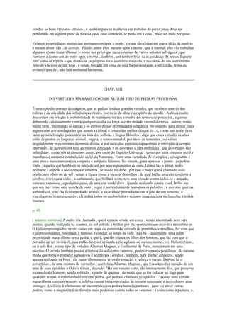 conduz ao bom êxito nos estudos , e também para as mulheres em trabalho de parto , mas deve ser
pendurado em alguma parte de fora da casa, caso contrário, se posta em a casa , pode ser mais perigoso.
Existem propriedades muitas que permanecem após a morte, e essas são coisas em que a idéia da matéria
é menos absorvido , de acordo . Platão, entre eles: mesmo após a morte , que é imortal, eles vão trabalhar
algumas coisas maravilhosas : - como nas peles que mencionamos de vários animais selvagens , que
corroem e comer um ao outro após a morte , também , um tambor feito de as unidades de peixes foguete
fora todos os répteis a que distância , seja quem for o som dele é ouvida, e as cordas de um instrumento
feito de vísceras de um lobo , e sendo forçado em cima de uma harpa ou alaúde, com cordas feitas de
ovinos tripas de , não fará nenhuma harmonia,
CHAP. VIII.
DO VIRTUDES MARAVILHOSO DE ALGUM TIPO DE PEDRAS PRECIOSAS.
É uma opinião comum de mágicos, que as pedras herdam grandes virtudes, que recebem através das
esferas e da atividade das influências celestes, por meio da alma ou espírito do mundo . Autores muito
discordam em relação à probabilidade de realmente ter tais virtudes em termos de potencial , algumas
debatendo calorosamente contra qualquer oculta ou força secreta deitado escondido neles , outros, como
muito bem , mostrando as causas e os efeitos dessas propriedades simpática. No entanto, para deixar esses
argumentos triviais daqueles que amam a criticar e contendas melhor do que eu , e, como não tenho nem
lazer nem inclinação para entrar na lista dos sofistas e língua filósofos , digo que essas virtudes ocultas
estão dispostos ao longo do animal , vegetal e reinos mineral, por meio de sementes , ou idéias
originalmente provenientes da mente divina, e por meio dos espíritos supraceleste e inteligência sempre
operando , de acordo com seus escritórios adequada e os governos a eles atribuídas , que as virtudes são
infundidas , como nós já dissemos antes , por meio do Espírito Universal , como por uma simpatia geral e
manifesto e antipatia estabelecido na lei da Natureza . Entre uma variedade de exemplos , a magnetita é
uma prova mais marcante da simpatia e antipatia falamos. No entanto, para apressar a ponto . as pedras
Entre , aqueles que lembram os raios do sol por seus espumantes de ouro, (como faz o ætites pedra
brilhante ) impede a não doença e venenos , se usado no dedo , por isso a pedra que é chamado solis
oculis, dos olhos ou do sol , sendo a figura como a menina dos olhos , da qual brilha um raio, conforta o
cérebro, e reforça a visão , o carbúnculo, que brilha à noite, tem uma virtude contra todos os e arejado,
venenos vaporosa ; a pedra turquesa, de uma cor verde clara , quando realizada contra o sol, brilha em
que um raio como uma estrela de ouro , o que é particularmente bom para os pulmões , e as curas queixas
asthmatical , e se ela ficar entediado através, e a cavidade preenchida com a juba de um jumento, e
vinculado ao braço esquerdo , ele afasta todos os medos tolos e ociosos imaginação e melancolia, e afasta
loucura.
p. 40
[ número continua] A pedra íris chamada , que é como o cristal em cores , sendo encontrada com seis
pontas, quando realizada na sombra, eo sol sofrido a brilhar por ele, representa um arco-íris natural no ar.
O Heliotropium pedra, verde, como um jaspe ou esmeralda, cercada de pontinhos vermelhos, faz com que
o utente constante, renomado e famoso, e conduz ao longo da vida , não há , igualmente, uma outra
propriedade maravilhoso nesta pedra, e que é, que tão ofusca os olhos dos homens, que faz com que o
portador de ser invisível , mas então deve ser aplicada a ele a planta do mesmo nome , viz. Heliotropium ,
ou o sol -flor , e esse tipo de virtudes Albertus Magnus, e Guilherme de Paris, mencionam em seus
escritos. O jacinto também possui a virtude do sol contra venenos , pestes e vapores pestíferos , do mesmo
modo que torna o portador agradáveis e aceitáveis ; conduz , também, para ganhar dinheiro , sendo
apenas realizada na boca , ele maravilhosamente vivas do coração, e reforça o mente. Depois, há o
pyrophilus , de uma mistura de vermelho , que relata Albertus Magnus , que Esculápio faz menção de em
uma de suas epístolas a Otávio César , dizendo: "Há um veneno certo, tão intensamente frio, que preserva
o coração do homem , sendo retirado , a partir de queima , de modo que se for colocar no fogo para
qualquer tempo, é transformado em uma pedra, que pedra é chamado pyrophilus: . "possui uma virtude
maravilhosa contra o veneno , e infalivelmente torna o portador do mesmo renomado e terrível com seus
inimigos Apolônio é afirmaram ter encontrado uma pedra chamada pantaura , (que vai atrair outras
pedras, como a magnetita é de ferro) o mais poderoso contra todos os venenos : é visto como a pantera, e,
 