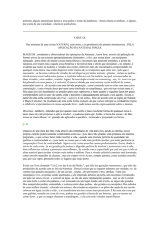 portanto, alguns naturalistas deram a essa pedra o nome de pantherus : Aaron chama evanthum , e alguns,
por conta de sua variedade , chamá-lo pantochras .
CHAP. IX.
Das misturas de uma coisas NATURAL com outro, e os produtores de animais monstruosos , PELA
APLICAÇÃO DA NATURAL MAGIA.
MÁGICOS , estudantes e observadores das operações da Natureza , know how, através da aplicação de
formas ativas de um assunto apropriadamente eliminados , e fez , por assim dizer , um recipiente
adequado , para efeito de muitas coisas maravilhosas e incomuns que parecem estranhas, e acima da
natureza, por reunir esta e aquela coisa benéfica e favorável para o efeito que desejamos , no entanto, é
evidente que todos os poderes e virtudes dos corpos inferiores não são encontrados compreendido em
qualquer coisa única, mas estão dispersos entre muitos de os compostos aqui entre nós , pelo que é
necessário , se há uma centena de virtudes do sol dispersa por tantos animais , plantas , metais ou pedras ,
nós devemos reunir todos estes juntos, e trazê-los todos em um formulário, no qual veremos todas as ,
disse virtudes , estar unidos , contido. Agora, há uma dupla virtude na commixing : um, viz. uma vez que
foi plantada em suas partes, e é celestial, O outro é obtido por uma mistura certas artificial de coisas ,
misturados entre si , de acordo com uma devida proporção , como concordo com os céus com uma certa
constelação , e esta virtude desce por uma certa similitude ou semelhança , que está nas coisas entre si ,
Pela qual eles são desenhados ou atraídos para seus superiores, e tanto quanto o seguinte fazer por graus
correspondem com os que vão antes, onde o paciente é adequadamente aplicado a seu agente. Assim, a
partir de uma certa composição de ervas , vapores, E tal como , feito de acordo com as regras do Natural
e Magic Celestial , há resultados de uma certa forma comum, de que vamos entregar as verdadeiras regras
e infalível e experimentos em nosso segundo livro , onde temos escrito expressamente sobre o mesmo.
Devemos , também , entender que por quanto mais nobre e mais excelente forma de qualquer coisa é,
tanto mais ele está propenso e apto a receber , e poderoso para agir. Então, a força das coisas , de fato,
tornar-se maravilhosa; viz. quando são aplicados a questões , misturado e preparado em forma
p. 42
estações do ano para dar-lhes vida, através da contratação de vida para eles, desde as estrelas, nosso
próprio espírito poderosamente colaboraram com isso , pois não é tão grande, uma potência em matéria
preparada , o que vemos fazer então receber a vida , quando uma mistura perfeita de qualidades do
quebrar o contrariedade ex , pois tanto as coisas que a vida mais perfeita receber, por tanto paciência ea
composição é livre de contrariedade. Agora o céu, como uma das causas predominantes, fazem, desde o
início de cada coisa , (a ser gerada pela mistura e digestão perfeita da matéria ), juntamente com a vida,
doar influências celestes e presentes maravilhosos , de acordo com a capacidade que está em que a vida ea
alma sensível para receber virtudes mais nobre e sublime. Para a virtude celestial contrário está dormindo,
como enxofre mantidos de chamas , mas em corpos vivos Acaso, sempre queima, como acendeu enxofre,
que, por sua vapor, preenche todos os lugares que estão perto.
Existe um livro chamado "Um Livro das Leis de Plutão ", que fala das gerações monstruosa , que não são
produzidos de acordo com as leis da Natureza . Dessas coisas que se seguem sabemos ser verdade; viz. de
vermes são gerados mosquitos ; de um cavalo , vespas , de um bezerro e boi, abelhas. Tome um
caranguejo vivo, as pernas sendo quebrados, e ele enterrado debaixo da terra, um escorpião é produzido.
um pato ser secos em pó , e colocar na água , as rãs são mais rapidamente gerados , mas se ele é cozido
em uma torta e cortar em pedaços, e ser colocado em um lugar úmido sob a terra, os sapos são gerados.
Dos manjericão jardim, contundido, e colocou entre duas pedras , são gerados os escorpiões. Dos cabelos
de uma mulher imunda , colocado em esterco, são criadas as serpentes e os pêlos da cauda de um cavalo ,
colocou em água, recebe a vida , e se transformou em um verme mais pernicioso. E há uma arte com que
uma galinha, sentado em cima de ovos, podem ser gerados a forma de um homem , que eu mesmo sei
como fazer , e que os magos chamam a mandrágora , e ela caiu nele virtudes maravilhosas.
 