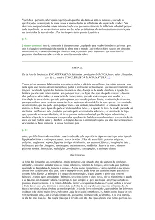 Você deve , portanto, saber quais e que tipo de questões são tanto de arte ou natureza , iniciado ou
aperfeiçoado, ou composto de mais coisas, e quais celestes as influências são capazes de receber. Para
obter uma congruência das coisas naturais é suficiente para o recebimento de influência celestial , porque,
nada impedindo , os seres celestiais enviar sua luz sobre os inferiores não sofram nenhuma matéria para
ser destituídos de suas virtudes . Por isso importa tanto quanto é perfeito e
p. 43
[ número continua] puro é, como nós já dissemos antes , equipado para receber influências celestes , por
que é a ligação e continuação da matéria da alma para o mundo , que o fluxo diário Acaso, em cima das
coisas naturais, e todas as coisas que Natureza tem preparado, que é impossível que uma matéria
preparada não devem receber a vida, ou uma forma mais nobre.
CHAP. X.
De A Arte da fascinação, ENCADERNAÇÃO, feitiçarias , confecções MÁGICA, luzes, velas , lâmpadas,
& c. & c. , sendo a CONCLUSÃO DA MAGIA NATURAL.1
Temos até ao momento falado sobre as grandes virtudes e eficácia maravilhosa, das coisas naturais , mas
resta agora que falamos de um maravilhoso poder e professores de fascinação , ou, mais corretamente, um
mágico e oculto de ligação dos homens em amor ou ódio, doença ou de saúde - também, a ligação dos
ladrões, que eles não podem roubar , em qualquer lugar , ou ligar -lhes que não pode remover , de onde
eles podem ser detectados; - a associação de comerciantes, que não pode comprar nem vender ; - a
vinculação de um exército, que não podem passar por cima de qualquer limite; - a vinculação de navios,
para que nenhum vento , embora nunca tão forte, será capaz de realizá-los de que o porto ; - a vinculação
de um moinho, que não pode , por qualquer meio , seja voltado para o trabalho; - a vinculação de uma
cisterna ou fonte, que a água não pode ser elaborada fora delas , - a ligação da terra, de modo que nada vai
dar frutos , ou florescer nele , também, que nada pode ser construído sobre ela , - a vinculação de fogo,
que, apesar de ser sempre tão forte, ele deve queimar nada combustível que lhe sejam submetidas ; -
também, a ligação de relâmpagos e tempestades, que deverão fazê-lo sem nenhum dano; - a vinculação de
cães, que não podem ladrar ; - também , a ligação de aves e animais selvagens, que eles não serão capazes
de executar ou fazer distância , e coisas familiares para
p. 44
estes, que dificilmente são meritório , mas é conhecido pela experiência. Agora como é que estes tipos de
ligações são feitas e trazido para passar , temos de saber . Eles são assim feito: por artes mágicas ,
collyries , ungüentos , poções, ligação e desligar de talismãs , por encantos, feitiços , imaginação forte ,
inclinações, paixões , imagens , personagens, encantamentos, maldições , luzes e de sons , números
palavras, nomes , invocações, maledições , conjurações , consagrações, e assim por diante.
Das feitiçarias.
A força das feitiçarias são, sem dúvida , muito poderoso , na verdade, eles são capazes de confundir,
subverter , consumir, e mudar todas as coisas inferiores , também há feitiços , através da qual podemos
suspender as faculdades de homens e animais . Agora, como prometemos , vamos mostrar o que alguns
desses tipos de feitiçarias são, que , com o exemplo destes, pode haver um caminho aberto para todo o
assunto deles. Destes , o primeiro é o sangue de menstruação , a qual, quanto o poder que tem em
feitiçaria , vamos agora considerar: - Primeiro, se se trata sobre o vinho novo, ele vai transformá-lo azedo
e se faz, mas um toque de videira, vai estragá-lo para sempre, e , pelo seu toque , ele processa todas as
plantas e árvores estéreis , e os recém- definida, morrer , ele queima a todas as ervas no jardim, e faz cair
a fruta das árvores , faz diminuir a intensidade da brilho de um espelho, entorpece as extremidades de
facas e navalhas, ofusca a beleza de marfim polido , e faz de ferro enferrujado , que também faz de bronze
oxidado, e de cheiro muito forte , pelo sabor , que faz os cães correr louco, e , Sendo assim, louca, se eles
vez mordessem uma , que a ferida é incurável , que destrói colméias todo de abelhas , e os leva embora,
se ele faz, mas tocá-los , faz roupa preta que é fervido com ele , faz éguas elenco seus potros por tocá-los
 