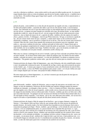 com ela, e abortam as mulheres , torna avaliar estéril se eles gato do milho tocados por ele. As cinzas de
roupa imunda elenco sobre as vestes de púrpura, que devem ser lavados, mudar sua cor , e também tirar a
cor das flores . Ele também dirige agues longe terçã e quartã , se for colocado em lã de carneiro preto, e
amarrado em uma
p. 45
pulseira de prata , como também se as solas dos pés do paciente ser ungido com elas, e especialmente se
for feito pela própria mulher , a paciente não saber o que ela usa. Do mesmo modo, a cura da doença
caindo , mas sobretudo ela cura os que têm medo de água ou uma bebida depois de serem mordidos por
um cão raivoso , se apenas um pano imundo ser colocado sob a taça. Da mesma forma , se uma mulher
imunda deve andar nu , antes do nascer do sol , em um campo de milho em pé, todos perecereis coisas
ofensivas , mas se depois do nascer do sol , o garrote de milho , também, eles são capazes de expelir a
chuva , granizo, trovões , E relâmpagos , mais do que Plínio menciona . Sei que, se acontecer a queda da
lua , são um veneno muito maior do que o aumento , e ainda muito maior se eles acontecem entre a
diminuição e mudança , mas se acontecer o eclipse do sol ou da lua , Eles são um veneno mais incurável e
violentos. Mas eles são a maior força quando eles acontecem nos primeiros anos da virgindade , pois
então se , mas tocar a umbrais de uma casa , nenhum mal pode ter efeito nele. E alguns dizem que os
segmentos de qualquer cumprimento de vestuário tocado não pode ser queimado , e se eles são lançados
num incêndio, ele vai se espalhar mais longe. Também é de notar , que a raiz do piony ser dado com
mamona, e manchada com um pano imundo , certamente cureth a doença cair.
Mais uma vez, deixar o estômago de um cervo é torrado, e para que fosse colocado um perfume feito com
um pano imundo , ele irá fazer bestas inúteis para o abate de qualquer jogo. Os cabelos de uma mulher
imunda , colocado em esterco, raças serpentes , e se eles são queimados, vai afastar as serpentes com as
emanações . Tão grande e poderoso veneno neles , que eles são um veneno para as criaturas venenosas.
Estamos próximos de chegar a falar de hippomanes , que, entre feitiçarias, não são contabilizados menos:
e este é um pedacinho venenosa de carne , do tamanho de um figo, e preto, que está na testa de um potro
recém- foaled , que , A menos que a égua se Acaso actualmente comer, ela dificilmente irá amá-la foles ,
ou deixá-los mamar , e este é um Philter mais poderoso para causar o amor , se é em pó e bebeu um copo
com o sangue daquele que é no amor: uma poção foi dada a Medéia de Jason.
Há outra magia que se chama hippomanes , viz. um licor venenoso que saía da parte de uma égua no
momento que ela cobiça o cavalo. A
p. 46
gato-almiscarado , também , repleta de feitiçarias , para os cargos de uma porta a ser tocado com o seu
sangue, as artes de malabares e feiticeiros são tão inválido que espíritos malignos podem de maneira
nenhuma ser chamado , ou obrigado a falar com eles : - -Este é o relatório de Plínio. Além disso, aqueles
que são ungidos com o óleo do seu pé esquerdo , sendo cozido com as cinzas do osso ancle dos mesmos e
do sangue de uma doninha, torna-se odioso para todos. O mesmo , também, que deve ser feito com o olho
que está sendo decocção . Se qualquer um tem um pouco do intestino do Estreito deste animal sobre ele, e
ele está ligado ao braço esquerdo , é um charme , que se faz, mas olhar para uma mulher , ele vai levá-la a
segui-lo em todos os oportunidades e da pele da testa deste animal resiste a bruxaria.
Estamos próximos de chegar a falar do sangue de um basilisco , que os magos chamam o sangue de
Saturno .-- Esta adquire ( pela sua força ) para ele, que carrega sobre ele, bom sucesso de petições de
grandes homens , do mesmo modo o faz incrivelmente bem-sucedida na cura de doenças, bem como a
concessão de qualquer privilégio . Dizem , também , que um labrego , se for retirado do carro saiu de um
cachorro, e ele ser completamente preto, se a pessoa doente deve responder-lhe que trouxe -o, e que ,
estando a seus pés, deve solicitar ele a respeito de sua doença, há certa esperança de vida, e que ele deve
morrer se fazê-lo sem resposta. Dizem , também, que uma pedra mordido por um cachorro louco causas
da discórdia , se for colocado em bebidas , e se qualquer um deve colocar a língua de um cão , secos, em
seu sapato , ou um pouco do pó , nenhum cão é capaz de latir o que tem isso, e mais poderoso este , se a
erva hound's língua ser colocado com ele. E a membrana do secundine da puta faz o mesmo , do mesmo
modo , os cães não latem para quem tem o coração de um cachorro em seu bolso.
 
