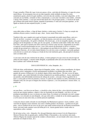 O sapo vermelho ( Plínio diz ) que vivem em sarças e silvas , está cheio de feitiçarias, e é capaz de coisas
maravilhosas : há um pequeno osso em seu lado esquerdo, sendo moldado em água fria, torna
actualmente quente, através do qual, também, a raiva de cães são contidos, e seu amor adquiridos , se for
colocado em sua bebida , tornando-os fiéis e manutenção e, se ele estar vinculado a uma mulher , estimula
o desejo. Pelo contrário , o osso que está do lado direito faz o frio da água quente , e vincula-la de modo
que nenhum calor pode torná-lo quente, enquanto lá permanece. É uma cura certa para quartans , se for
ligado ao doente em uma serpente de pele , e, como
p. 47
curas sábio todas as febres , o fogo de Santo António, e retém amor e luxúria. E o baço eo coração são
antídotos eficazes contra o veneno do sapo , disse . Assim, muito Plínio escreve.
Também é dito, que a espada com a qual um homem é assassinado tem poder maravilhoso , pois se o
freio de um freio , ou pouco, ou esporões , ser feita da mesma, com estes um cavalo sempre assim
selvagem é domesticado, e fez gentil e obediente. Eles dizem que , se de um mergulho espada, com a qual
qualquer um foi decapitado, no vinho, que ela cure quartã , os enfermos sendo dado a beber dele. Há um
licor feito , pelo qual os homens são feitos como lavra e furioso como um urso, imaginando-se em todos
os aspectos a serem transformados em um, e isso é feito através da dissolução ou ferver o cérebro e
coração de que animal em o vinho novo , e dar qualquer um que beber de um crânio, e , enquanto a força
do projecto funciona , ele vai toda criatura fantasia viva a de urso como a si próprio , nem pode qualquer
coisa desviar ou curá-lo até a fumaça ea virtude do licor são totalmente gasta , não perceptível cinomose
outro ser dentro dele.
A cura mais certa de uma violenta dor de cabeça , é tomar qualquer erva que cresce em cima do topo da
cabeça de uma imagem , o mesmo sendo obrigado, ou pendurada sobre um com uma linha vermelha , em
breve acalmar a dor violenta da mesma.
DAS LUZES MÁGICAS , velas, lâmpadas , & c.
NÃO são feitas, artificialmente , alguns tipos de lâmpadas, tochas , velas e artigos semelhantes, de alguns
materiais certos e adequados e licores oportunamente recolhidos e recolhidos para este efeito , que ,
quando são acesas e brilham por si só, produzir alguns efeitos maravilhosos . Há uma veneno de éguas ,
após a cópula , que, sendo iluminado em tochas composta de sua medula gordura e , Acaso, representam
nas paredes, uma deformidade monstruosa de cabeças de cavalos , coisa que é fácil e agradável de se
fazer: o como pode ser feito de jumentos e moscas. E a pele de uma serpente ou cobra, iluminada em uma
lâmpada verde, faz com que as imagens dos mesmos a aparecer , e as uvas produzem o mesmo efeito , se,
quando são
p. 48
em suas flores , você deve ter um frasco , e vinculá-lo a eles, cheios de óleo, e deve deixá-los permanecer
assim até que estejam maduras, e depois o óleo ser iluminado em uma lâmpada , você deve ver uma
prodigiosa quantidade de uvas; eo mesmo em outras frutas. Se centaury ser misturado com mel e sangue
de poupa, e ser colocado em uma lâmpada , eles que estão sobre a vontade de ser de estatura gigantesca ,
e se for acesa em uma noite clara, as estrelas parecem espalhadas.
A tinta dos chocos sendo colocado em uma lâmpada, faz Blackamoors aparecer. Assim, também , uma
vela feita de algumas coisas saturnine, tais como a medula gordura e do homem , a gordura de um gato
preto , com os cérebros de um corvo ou de corvo, que sendo extinta na boca de um homem recentemente
morto, será mais tarde, quantas vezes ela brilha por si só , trazem grande horror e medo sobre os
espectadores sobre o assunto.
De tal como tochas, velas , lâmpadas, Etc, (da qual falaremos mais no nosso Livro de Magnetismo e
Múmias) Hermes fala em grande parte , também Platão e Chyrannides e, dos escritores mais tarde ,
Albertus Magnus faz menção especial da verdade e eficácia destes , em um tratado sobre estas coisas em
particular em relação às luzes , & c.
 