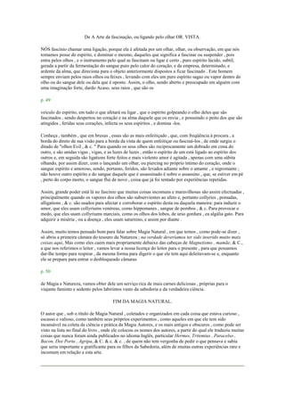 De A Arte da fascinação, ou ligando pelo olhar OR. VISTA.
NÓS fascínio chamar uma ligação, porque ela é afetada por um olhar, olhar, ou observação, em que nós
tomamos posse do espírito, e dominar o mesmo, daqueles que significa a fascinar ou suspender , pois
entra pelos olhos , e o instrumento pelo qual se fascinam ou ligar é certo , puro espírito lúcido, subtil,
gerada a partir da fermentação do sangue puro pelo calor do coração, e da empresa, determinado, e
ardente da alma, que direciona para o objeto anteriormente dispostos a ficar fascinado . Este homem
sempre enviam pelos raios olhos ou feixes , levando com eles um puro espírito sagaz ou vapor dentro do
olho ou do sangue dele ou dela que é oposto. Assim, o olho, sendo aberto e preocupado em alguém com
uma imaginação forte, dardo Acaso, seus raios , que são os
p. 49
veículo do espírito, em tudo o que afetará ou ligar , que o espírito golpeando o olho deles que são
fascinados , sendo despertou no coração e na alma daquele que os envia , e possuindo o peito dos que são
atingidos , feridas seus corações, infecta os seus espíritos , e domina -los.
Conheça , também , que em bruxas , essas são as mais enfeitiçado , que, com freqüência à procura , a
borda do direto de sua visão para a borda da vista de quem enfeitiçar ou fasciná-los , de onde surgiu o
ditado de "olhos Evil , & c. " Para quando os seus olhos são reciprocamente um dobrado em cima do
outro, e são unidas vigas , vigas, e as luzes de luzes , então o espírito de um está ligado ao espírito dos
outros e, em seguida são ligations forte feitos e mais violento amor é agitada , apenas com uma súbita
olhando, por assim dizer, com o lançando um olhar, ou piercing no próprio íntimo do coração, onde o
sangue espírito e amoroso, sendo, portanto, feridos, são levados adiante sobre o amante , e nigromante ;
não houve outro espírito e do sangue daquele que é assassinado é sobre o assassino , que, se estiver em pé
, perto do corpo morto, o sangue flui de novo , coisa que já foi tentado por experiências repetidas.
Assim, grande poder está lá no fascínio que muitas coisas incomuns e maravilhosas são assim efectuadas ,
principalmente quando os vapores dos olhos são subservientes ao afeto e, portanto collyries , pomadas,
alligations , & c. são usados para afectar e corroborar o espírito desta ou daquela maneira: para induzir o
amor, que eles usam collyriums venéreas, como hippomanes , sangue de pombos , & c. Para provocar o
medo, que eles usam collyriums marciais, como os olhos dos lobos, de urso gordura , ea algália gato. Para
adquirir a miséria , ou a doença , eles usam saturnino, e assim por diante .
Assim, muito temos pensado bom para falar sobre Magia Natural , em que temos , como pode-se dizer ,
só abriu a primeira câmara do tesouro da Natureza ; na verdade deveríamos ter sido inserido muito mais
coisas aqui, Mas como eles caem mais propriamente debaixo das cabeças de Magnetismo , mamãe, & C.,
a que nos referimos o leitor , vamos levar a nossa licença do leitor para o presente , para que possamos
dar-lhe tempo para respirar , da mesma forma para digerir o que ele tem aqui deleitavam-se e, enquanto
ele se prepara para entrar o desbloqueado câmaras
p. 50
de Magia e Natureza, vamos obter dele um serviço rica de mais carnes deliciosas , próprias para o
viajante faminto e sedento pelos labirintos vasto da sabedoria e da verdadeira ciência.
FIM DA MAGIA NATURAL.
O autor que , sob o título de Magia Natural , coletados e organizados em cada coisa que estava curioso ,
escasso e valioso, como também seus próprios experimentos , como aqueles em que ele tem sido
incansável na coleta da ciência e prática da Magia Autores, e os mais antigos e obscuros , como pode ser
visto na lista no final do livro , onde ele colocou os nomes dos autores, a partir do qual ele traduziu muitas
coisas que nunca foram ainda publicados no idioma Inglês, particular Hermes, Tritemius , Paracelso ,
Bacon, Dee Porta , Agripa, & C. & c. & c. , de quem não tem vergonha de pedir o que pensava e sabia
que seria importante e gratificante para os filhos da Sabedoria, além de muitas outras experiências raro e
incomum em relação a esta arte.
 