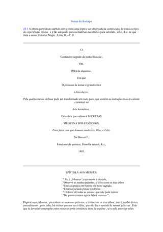 Notas de Rodapé
43:1 A última parte deste capítulo serve como uma regra a ser observada na composição de todos os tipos
de experiências mistas , e é tão adequado para os materiais recolhidos para talismãs , selos, & c. de que
trata o nosso Celestial Magic , Livro II .--F. B.
O
Verdadeiro segredo da pedra filosofal ;
OR,
JÓIA da alquimia .
Em que
O processo de tornar o grande elixir
é descoberto ;
Pela qual os metais de base pode ser transformado em ouro puro, que contém as instruções mais excelente
e rentável no
Arte hermética ;
Descobrir que valioso e SECRETAS
MEDICINA DOS FILÓSOFOS,
Para fazer com que homens saudáveis, Wise, e Feliz.
Por Barrett F.,
Estudante de química, filosofia natural, & c.,
1801.
EPÍSTOLA AOS MUSEUS.
" Tu, ó , Museus ! cuja mente é elevada,
"Observe as minhas palavras, e lê-los com os teus olhos
"Estes segredos em repone teu peito sagrado,
"E na tua jornada pensar em Deus;
" O Autor de todas as coisas , que não pode morrer
"De quem estamos agora falará ---------- "
Digo-te aqui, Museus , para observar as nossas palavras, e lê-los com os teus olhos , isto é, o olho do teu
entendimento , pois, sabe, há muitos que nos ouvir falar, que não leu o sentido de nossas palavras . Pelo
que tu deverias contemplar estes mistérios com constância tanta de espírito , se tu não perceber neles
 