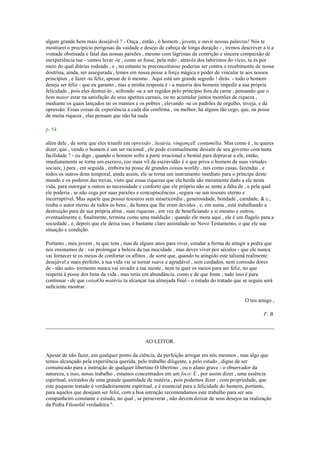 algum grande bem mais desejável ? - Ouça , então , ó homem , jovem, e ouvir nossas palavras! Nós te
mostrarei o precipício perigosas da vaidade e desejo de cabeça de longa duração - , iremos descrever a ti a
vontade obstinada e fatal das nossas paixões , mesmo com lágrimas de contrição e sincera compaixão de
inexperiência tua - vamos levar -te , como se fosse, pela mão , através dos labirintos do vício, tu és por
meio do qual diárias rodeado , e , no entanto tu preconceituoso poderias ser contra o recebimento de nossa
doutrina, ainda, ser assegurada , temos em nossa posse a força mágica e poder de vincular te aos nossos
princípios , e fazer -te feliz, apesar de ti mesmo . Aqui está um grande segredo ! dirás: - todo o homem
deseja ser feliz - que eu garanto , mas a minha resposta é - a maioria dos homens impedir a sua própria
felicidade , pois eles destruí-lo , sofrendo -se a ser regidos pelo princípio fora da carne , pensando que o
bem maior estar na satisfação de seus apetites carnais, ou no acumular juntos montões de riqueza ,
mediante os quais lançados no os mansos e os pobres , elevando -se os padrões de orgulho, inveja, e da
opressão. Essas coisas de experiência a cada dia confirma , ou melhor, há alguns tão cego, que, na posse
de muita riqueza , elas pensam que não há nada
p. 54
além dele , de sorte que eles triunfo em opressão , luxúria, vingançaE contumélia. Mas como é , tu queres
dizer, que , vendo o homem é um ser racional , ele pode eventualmente desistir de seu governo com tanta
facilidade ? - eu digo , quando o homem sofre a parte irracional e bestial para depravar a ele, então,
imediatamente se torna um escravo, (eo mais vil da escravidão é o que priva o homem de suas virtudes
sociais; ) para , em seguida , embora na posse de grandes coisas worldy , tais como casas, fazendas , e
todos os outros dons temporal, ainda assim, ele se torna um instrumento imediato para o príncipe deste
mundo e os poderes das trevas, visto que essas riquezas que ele herda são meramente dado a ele nesta
vida, para outorgar a outros as necessidade e conforto que ele próprio não se sente a falta de , e pela qual
ele poderia , se não cega por suas paixões e concupiscências , segura -se um tesouro eterno e
incorruptível. Mas aquele que possui tesouros sem misericórdia , generosidade, bondade , caridade, & c.,
rouba o autor eterno de todos os bens , da honra que lhe eram devidos , e, em suma , está trabalhando a
destruição para de sua própria alma , suas riquezas , em vez de beneficiando a si mesmo e outros,
eventualmente e, finalmente, termina como uma maldição : quando ele mora aqui , ele é um flagelo para a
sociedade , e, depois que ele deixa isso, é bastante claro assinalado no Novo Testamento, o que ele sua
situação e condição.
Portanto , meu jovem , tu que tens , mas de alguns anos para viver, estudar a forma de atingir a pedra que
nós ensinamos de : vai prolongar a beleza da tua mocidade , mas deves viver por séculos - que ele nunca
vai fornecer te os meios de confortar os aflitos , de sorte que, quando tu atingido este talismã realmente
desejável e mais perfeito, a tua vida vai se tornar suave e agradável , sem cuidados, nem corrosão dores
de - não auto- tormento nunca vai invadir a tua mente , nem tu quer os meios para ser feliz, no que
respeita à posse dos bens da vida , mas terás em abundância. como e de que fonte , tudo isso é para
continuar - de que coisaOu matéria tu alcançar tua almejada final - o estudo do tratado que se seguiu será
suficiente mostrar .
O teu amigo ,
F. B.
AO LEITOR.
Apesar de não fazer, em qualquer ponto da ciência, da perfeição arrogar em nós mesmos , mas algo que
temos alcançado pela experiência querida, pelo trabalho diligente, e pelo estudo , digno de ser
comunicado para a instrução de qualquer libertino O libertino , ou o aluno grave - o observador da
natureza, e isso, nosso trabalho , estamos concentrados em um foco: É , por assim dizer , uma essência
espiritual, extraídos de uma grande quantidade de matéria , pois podemos dizer , com propriedade, que
este pequeno tratado é verdadeiramente espiritual, e é essencial para a felicidade do homem, portanto,
para aqueles que desejam ser feliz, com a boa intenção recomendamos este trabalho para ser seu
companheiro constante e estudo, no qual , se perseverar , não devem deixar de seus desejos na realização
da Pedra Filosofal verdadeira ".
 