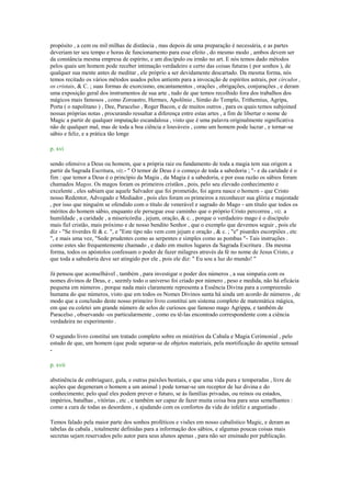 propósito , a cem ou mil milhas de distância , mas depois de uma preparação é necessária, e as partes
deveriam ter seu tempo e horas de funcionamento para esse efeito , do mesmo modo , ambos devem ser
da constância mesma empresa de espírito, e um discípulo ou irmão no art. E nós temos dado métodos
pelos quais um homem pode receber intimação verdadeiro e certo das coisas futuras ( por sonhos ), de
qualquer sua mente antes de meditar , ele próprio a ser devidamente descartado. Da mesma forma, nós
temos recitado os vários métodos usados pelos antients para a invocação de espíritos astrais, por círculos ,
os cristais, & C. ; suas formas de exorcismo, encantamentos , orações , obrigações, conjurações , e deram
uma exposição geral dos instrumentos de sua arte , tudo de que temos recolhido fora dos trabalhos dos
mágicos mais famosos , como Zoroastro, Hermes, Apolônio , Simão do Templo, Trithemius, Agripa,
Porta ( o napolitano ) , Dee, Paracelso , Roger Bacon, e de muitos outros , para os quais temos subjoined
nossas próprias notas , procurando ressaltar a diferença entre estas artes , a fim de libertar o nome de
Magic a partir de qualquer imputação escandalosa , visto que é uma palavra originalmente significativa
não de qualquer mal, mas de toda a boa ciência e louváveis , como um homem pode lucrar , e tornar-se
sábio e feliz, e a prática tão longe
p. xvi
sendo ofensivo a Deus ou homem, que a própria raiz ou fundamento de toda a magia tem sua origem a
partir da Sagrada Escritura, viz.- " O temor de Deus é o começo de toda a sabedoria ; "- e da caridade é o
fim : que temor a Deus é o princípio da Magia , da Magia é a sabedoria, e por essa razão os sábios foram
chamados Magos. Os magos foram os primeiros cristãos , pois, pelo seu elevado conhecimento e
excelente , eles sabiam que aquele Salvador que foi prometido, foi agora nasce o homem - que Cristo
nosso Redentor, Advogado e Mediador , pois eles foram os primeiros a reconhecer sua glória e majestade
, por isso que ninguém se ofendido com o título de venerável e sagrado do Mago - um título que todos os
méritos do homem sábio, enquanto ele persegue esse caminho que o próprio Cristo percorreu , viz. a
humildade , a caridade , a misericórdia , jejum, oração, & c. , porque o verdadeiro mago é o discípulo
mais fiel cristão, mais próximo e de nosso bendito Senhor , que o exemplo que devemos seguir , pois ele
diz - "Se tiverdes fé & c. ", e "Este tipo não vem com jejum e oração , & c. ; "e" pisardes escorpiões , etc
", e mais uma vez, "Sede prudentes como as serpentes e simples como as pombas "- Tais instruções .
como estes são frequentemente chamado , e dado em muitos lugares da Sagrada Escritura . Da mesma
forma, todos os apóstolos confessam o poder de fazer milagres através da fé no nome de Jesus Cristo, e
que toda a sabedoria deve ser atingido por ele , pois ele diz: " Eu sou a luz do mundo! "
Já pensou que aconselhável , também , para investigar o poder dos números , a sua simpatia com os
nomes divinos de Deus, e , seemly todo o universo foi criado por número , peso e medida, não há eficácia
pequena em números , porque nada mais claramente representa a Essência Divina para a compreensão
humana do que números, visto que em todos os Nomes Divinos santa há ainda um acordo de números , de
modo que a conclusão deste nosso primeiro livro constitui um sistema completo de matemática mágica,
em que eu coletei um grande número de selos de curiosos que famoso mago Agrippa, e também de
Paracelso , observando -os particularmente , como eu tê-las encontrado correspondente com a ciência
verdadeira no experimento .
O segundo livro constitui um tratado completo sobre os mistérios da Cabala e Magia Cerimonial , pelo
estudo de que, um homem (que pode separar-se de objetos materiais, pela mortificação do apetite sensual
-
p. xvii
abstinência de embriaguez, gula, e outras paixões bestiais, e que uma vida pura e temperadas , livre de
acções que degeneram o homem a um animal ) pode tornar-se um receptor de luz divina e do
conhecimento; pelo qual eles podem prever o futuro, se às famílias privadas, ou reinos ou estados,
impérios, batalhas , vitórias , etc , e também ser capaz de fazer muita coisa boa para seus semelhantes :
como a cura de todas as desordens , e ajudando com os confortos da vida do infeliz e angustiado .
Temos falado pela maior parte dos sonhos proféticos e visões em nosso cabalístico Magic, e deram as
tabelas da cabala , totalmente definidas para a informação dos sábios, e algumas poucas coisas mais
secretas sejam reservados pelo autor para seus alunos apenas , para não ser ensinado por publicação.
 