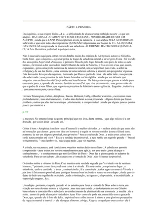 PARTE A PRIMEIRA.
Da alquimia , a sua origem divina , & c. - a dificuldade de alcançar uma perfeição na arte - o que um
adepto - DA CABALA - O ADEPTISTS ROSIE CRUCIANS - POSSIBILIDADE DE SER UM
ADEPTO - ainda que a LAPIS Philosophorum existe na natureza , e isso acabou PELA AUTORIDADE
suficiente, e que nem todos são impostores QUEM SÃO Alquimistas, ou fingem de TI - A LOUCURA
DAS ESCOLAS comprovada ea loucura de sua sabedoria - O TRIUNFO DA FILOSOFIA QUÍMICA,
OU A Arte Hermética preferível a qualquer outra.
Não é necessário aqui para entrar em um detalhe muito dos méritos do Alchymical autores e filósofos,
basta dizer , que a alquimia , a grande pedra de toque da sabedoria natural, é de origem divina : foi trazido
dos céus pelos Anjo Uriel. Zoroastro, o primeiro filósofo pelo fogo, feita de ouro puro de todos os sete
metais , ele trouxe a dez vezes dom mais brilhante da cama de Saturno, e fixa-lo com a lua, que, assim,
copulando , gerou uma prole numerosa de natureza imortal, um sol espiritual pura vida , a arder na
refulgency de sua luz divina , uma semente de uma natureza sublime e ardente, um progenitor vigorosa.
Este Zoroastro foi o pai da alquimia , iluminada por Deus a partir de cima , ele sabia tudo , mas parecia
não saber nada ; seus preceitos de arte foram deixados em hieróglifos , ainda que em tal sorte que
ninguém, mas os favoritos do Céu já colheram beneficiar-se. Ele foi o primeiro que gravou a cabala puro
ouro mais puro, e, quando ele morreu, demitiu -o a seu Pai, que vive eternamente , mas gerou a não ele:
que o padre dá a seus filhos, que seguem os preceitos da Sabedoria com vigilância , Engenho , indústria e
, com uma mente pura, casta e livre.
Hermes Trismegisto, Geber, Artephius , Bacon, Helmont, Lully, e Basílio Valentim , escreveram mais
profundamente , mas abstrusamente , e todos não declarar a coisa procurada . Alguns dizem que foram
proíbem , outros que eles declararam que , obviamente, e compreensível , ainda que alguns poucos pontos
pouco que manteve a
p. 57
si mesmos. No entanto longe do ponto principal que nos leva, desta certeza, - que algo valioso é a ser
drenada , por assim dizer , de cada um.
Geber é bom - Artephius é melhor - mas Flammel é o melhor de todos , e - melhor ainda do que essas são
as instruções que damos , para com eles um homem ( a seguir os nossos sentidos ) nunca faltará ouro,
portanto, de ser um adepto é possível, mas primeiro " buscar o reino de Deus , e todas estas coisas vos
serão acrescentadas até você. " Esta é a verdade incontestável , e aqui reside um segredo grande - " buscai
e encontrareis; "- mas lembre-se , tudo o que pedis , que vos receber.
A cabala, na sua pureza, está contida nos preceitos muitas dadas neste livro . A cabala nos permite
compreender - para trazer aos nossos entendimentos para agir, e, por esse meio , para alcançar o
conhecimento , - o conhecimento que nos faz filhos de Deus - Deus faz a quem agrada os adeptos da
sabedoria. Para ser um adepto , de acordo com a vontade de Deus , não é chamar desprezível.
Os irmãos nobre e virtuoso da Rosa Cruz mantém esta verdade sagrada que "a virtude voa de nenhum
homem , " portanto, como desejável uma coisa é a virtude . Ela nos ensina , em primeiro lugar , a
sabedoria , então a caridade , o amor , a misericórdia , fé e constância , todos appertain esses à Virtude e
por isso é fisicamente possível para qualquer homem bem inclinado a tornar-se um adepto , desde que ele
deixa de lado seu orgulho de raciocínio , toda a obstinação , a cegueira , a hipocrisia , a incredulidade , a
superstição engano , & c.
Um adepto , portanto, é aquele que não só os estudos para fazer a vontade de Deus sobre a terra, em
relação aos seus deveres morais e religiosos , mas reza que estuda , e ardentemente ao seu Criador
benevolente a conceder-lhe a sabedoria eo conhecimento da plenitude de sua tesouraria , e medita , dia e
noite , como ele pode alcançar o verdadeiro Aqua Vita- como ele pode ser preenchido com a graça de
Deus, que, quando ele é feito tão feliz , espiritual seu e olho interno é aberto a uma gloriosa perspectiva
de riquezas mortal e imortal : - ele não quer alimento, abrigo, Alegria, ou qualquer outra coisa - ele é
 