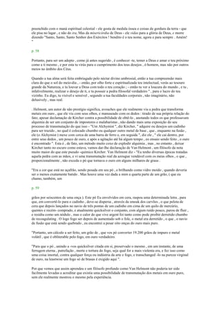 preenchido com o maná espiritual celestial - ele gosta de medula óssea e coisas de gordura da terra - que
ele pisa no lagar , e não do ira, Mas da misericórdia de Deus - ele vidas para a glória de Deus, e morre
dizendo "Santo, Santo, Santo Senhor dos Exércitos ! bendito é o teu nome, agora e para sempre . Amém!
"
p. 58
Portanto, para ser um adepto , como já antes sugerido , é conhecer -te, temer a Deus e amar o teu próximo
como a ti mesmo , e por esta tu virás para o cumprimento dos teus desejos , ó homem, mas não por outros
meios no âmbito dos Céus.
Quando a tua alma será feita embriagado pelo néctar divino ambrosial, então a tua compreensão mais
clara do que o sol do meio-dia , - então, por olho forte e espiritualizada teu intelectual, verás ao tesouro
grande da Natureza, e tu louvar a Deus com todo o teu coração ; - então tu ver a loucura do mundo , e tu ,
infalivelmente, realizar o desejo de ti, e tu possuir a pedra filosofal verdadeiro " , para o lucro do teu
vizinho. Eu digo, tu visível e sensível , segundo a tua faculdades corporais , não imaginário, não
delusively , mas real.
. Helmont, um autor de não prestígio significa, avouches que ele realmente viu a pedra que transforma
metais em ouro , que ele viu com seus olhos, e manuseado com os dedos : tirado de sua própria relação do
fato; apesar declamação de Kircher contra a possibilidade de obtê-lo , anotando todos os que professavam
alquimia de ser um conjunto de impostores e malabaristas , não dando mais uma exposição do seu
processo de transmutação do que isso - "Um Alchymist ", diz Kircher, " adquire ou desejos um cadinho
para ser trazido , no qual é colocado chumbo ou qualquer outro metal de base , que , enquanto na fusão ,
ele (o Alchymist ) mexe com cerca de uma barra de ferro e, em seguida ", diz ele , " ele cai dentro, por
entre seus dedos , um pouco de ouro, e após a agitação até há algum tempo , eo ensaio sendo feito , o ouro
é encontrado ". Esta é , de fato, um método muito coxo de explodir alquimia , mas , no entanto , deixar
Kircher tanto no escuro como estava, vamos dar-lhe declaração de Van Helmont , um filósofo da nota
muito maior do que este pseudo -químico Kircher. Van Helmont diz - "Eu tenho diversas épocas tratadas
aquela pedra com as mãos, e vi uma transmutação real da azougue vendável com os meus olhos , o que ,
proporcionalmente , não exceda o pó que tornava o ouro em alguns milhares de graus .
"Era a cor que está no açafrão, sendo pesada em seu pó , e brilhando como vidro moído , quando deveria
ser o menos exatamente batido . Mas houve uma vez dada a mim a quarta parte de um grão, ( que eu
chamo, também, um
p. 59
grãos por seiscentos de uma onça ). Este pó Eu envolvidos em cera, raspou uma determinada letra , para
que, em convertê-lo para o cadinho , deve-se dispersa , através da smoak dos carvões , o que pelota de
cera que depois lançados no navio de três pontas de um cadinho em cima de um quilo de mercúrio,
quentes e recém- comprado, e atualmente quicksilver o conjunto, com algum ruído pouco, parou de fluir ,
e residiu como um nódulo , mas o calor do que vive argent foi tanto como pode proibir derretido chumbo
de recoagulating . O logo fogo ser depois de aumentado sob o fole, o metal era derretido , o que , o navio
de fusão que está sendo quebrado , eu encontrei a pesar oito onças do ouro mais puro.
"Portanto, um cálculo a ser feito, um grão de , que vos pó converter 19.200 grãos de impuro e metal
volátil , que é obliterable pelo fogo, em ouro verdadeiro.
"Para que o pó , unindo a -vos quicksilver citada em si, preservado o mesmo , em um instante, de uma
ferrugem eterna , putrefação , morte e tortura do fogo, seja qual for a mais violenta era, e fez isso como
uma coisa imortal, contra qualquer força ou indústria da arte e fogo, e transchanged -lo na pureza virginal
de ouro, na leastwise um fogo só de brasas é exigido aqui ".
Por que vemos que assim aprendeu e um filósofo profundo como Van Helmont não poderia ter sido
facilmente levadas a acreditar que existia uma possibilidade de transmutação dos metais em ouro puro,
sem ele realmente mostrou o mesmo pela experiência.
 