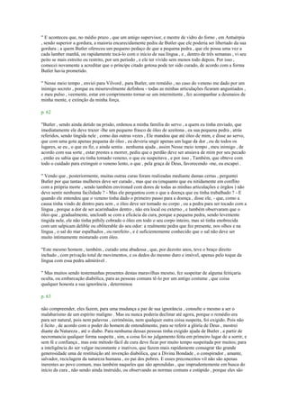 " E aconteceu que, no médio prazo , que um amigo supervisor, e mestre de vidro do forno , em Antuérpia
, sendo superior a gordura, a maioria encarecidamente pediu de Butler que ele poderia ser libertado da sua
gordura ; a quem Butler ofereceu um pequeno pedaço de que a pequena pedra , que ele possa uma vez a
cada lamber manhã, ou rapidamente tocá-lo com o início de sua língua , e , dentro de três semanas , vi seu
peito se mais estreito ou restrito, por um período , e ele ter vivido sem menos todo depois. Por isso ,
comecei novamente a acreditar que o príncipe citado gotosa pode ter sido curado, de acordo com a forma
Butler havia prometido.
" Nesse meio tempo , enviei para Vilvord , para Butler, um remédio , no caso do veneno me dado por um
inimigo secreto , porque eu miseravelmente definhou - todas as minhas articulações ficaram angustiados ,
e meu pulso , veemente, estar em comprimento tornar-se um intermitente , fez acompanhar a desmaios de
minha mente, e extinção da minha força.
p. 62
"Butler , sendo ainda detido na prisão, ordenou a minha família do servo , a quem eu tinha enviado, que
imediatamente ele deve trazer -lhe um pequeno frasco de óleo de azeitona , ea sua pequena pedra , atrás
referidos, sendo tingida nele , como das outras vezes , Ele mandou que até óleo de mim, e disse ao servo,
que com uma gota apenas pequena do óleo , eu deveria ungir apenas um lugar da dor , ou de todos os
lugares, se eu , o que eu fiz, e ainda sentia . nenhuma ajuda , assim Nesse meio tempo , meu inimigo , de
acordo com sua sorte , estar prestes a morrer, pediu que o perdão deve ser ansiava de mim por seu pecado
, então eu sabia que eu tinha tomado veneno, o que eu suspeitava , e por isso , Também, que obteve com
todo o cuidado para extinguir o veneno lento, o que , pela graça de Deus, favorecendo -me, eu escapei .
" Vendo que , posteriormente, muitas outras curas foram realizadas mediante damas certas , perguntei
Butler por que tantas mulheres deve ser curado , mas que eu (enquanto que eu nitidamente em conflito
com a própria morte , sendo também environed com dores de todas as minhas articulações e órgãos ) não
deve sentir nenhuma facilidade ? - Mas ele perguntou com o que a doença que eu tinha trabalhado ? - E
quando ele entendeu que o veneno tinha dado o primeiro passo para a doença , disse ele, - que, como a
causa tinha vindo de dentro para sem , o óleo deve ser tomado no corpo , ou a pedra para ser tocado com a
língua , porque a dor de ser acarinhados dentro , não era local ou externo , e também observaram que o
óleo que , gradualmente, uncloath se com a eficácia da cura, porque a pequena pedra, sendo levemente
tingida nele, ele não tinha pithily cobrado o óleo em todo o seu corpo inteiro, mas só tinha enobrecida
com um salpicam delible ou obliterable do seu odor: a realmente pedra que fez presente, nos olhos e na
língua , o sal do mar espalhados , ou rarefeito , e é suficientemente conhecido que o sal não deve ser
muito intimamente misturado com óleo.
"Este mesmo homem , também , curado uma abadessa , que, por dezoito anos, teve o braço direito
inchado , com privação total de movimentos, e os dedos do mesmo duro e imóvel, apenas pelo toque da
língua com essa pedra admirável .
" Mas muitos sendo testemunhas presentes destas maravilhas mesmo, fez suspeitar de alguma feitiçaria
oculta, ou embarcação diabólica, para as pessoas comuns tê-lo por um antigo costume , que coisa
qualquer honesta a sua ignorância , determinou
p. 63
não compreender, eles fazem, para uma mudança a par de sua ignorância , consulte o mesmo a ser o
malabarismo de um espírito maligno . Mas eu nunca poderia declinar até agora, porque o remédio era
para ser natural, pois nem palavras , cerimônias, nem qualquer outra coisa suspeita, foi exigido. Pois não
é lícito , de acordo com o poder do homem de entendimento, para se referir a glória de Deus , mostrei
diante da Natureza , até o diabo. Para nenhuma dessas pessoas tinha exigido ajuda de Butler , a partir de
necromancia qualquer forma suspeita , sim, a coisa foi no julgamento feita em primeiro lugar de a sorrir, e
sem fé e confiança , mas este método fácil de cura deve ficar por muito tempo suspeitada por muitos; para
a inteligência do ser vulgar inconstante e inativos, que fazem mais rapidamente consagrar tão grande
generosidade uma de restituição até invenção diabólica, que a Divina Bondade , o conspirador , amante,
salvador, reciclagem da natureza humana , eo pai dos pobres. E esses preconceitos vil não são apenas
inerentes ao povo comum, mas também naqueles que são aprendidas , que imprudentemente em busca do
início da cura , não sendo ainda instruído, ou observando as normas comuns e estúpido , porque eles são
 