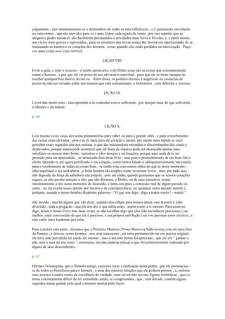 julgamento , eles imediatamente se o destinatário de todas as más influências , e é justamente em relação
ao cata-ventos , que são movidos para cá e para lá por cada rajada de vento , por isso aqueles que se
afogam o poder razoável, são facilmente persuadidos a atividades mais leves e frívolas, e, a partir destes,
aos vícios mais graves e reprovados , para os ministros das trevas nunca tão favoráveis oportunidade de se
insinuando as mentes e os corações dos homens , como quando eles estão perdidos na intoxicação . Peço-
vos para evitar esse vício terrível.
LIÇÃO VIII.
Evite a gula, e todo o excesso - é muito pernicioso, e do Diabo estas são as coisas que constantemente
tentar o homem , e por que ele cai presa de seu adversário espiritual , para que ele se torna incapaz de
receber qualquer boa dádiva divina ou . Além disso, os poderes divinos e angelicais ou essências de
prazer de não ser versado sobre um homem que está contaminado, e fedorentos , com deboche e excesso.
LIÇÃO IX.
Covet não muito ouro , mas aprender a se contentar com o suficiente , por desejar mais do que suficiente ,
é ofender a divindade .
p. 66
LIÇÃO X.
Leia muitas vezes essas dez aulas preparatórias para caber -te para a grande obra , e para o recebimento
das coisas mais elevadas , pois o tu és mais puro de coração e mente, por muito mais rápido se você
perceber esses segredos alta nos ensinar, e que são inteiramente escondeu o discernimento dos cruéis e
depravados, porque nunca pode acontecer que tal fonte de riqueza pode ser alcançada apenas para
satisfazer os nossos mais bruta , terrestres e vãos desejos e inclinações, porque aqui nada deve ser
pensado para ser apreendido , ou arrancado fora deste livro , mas para o preenchimento de um bom fim e
efeito. Quando tu até agora purificado o teu coração, como temos falado é indispensavelmente necessário
para o recebimento de todas as coisas boas , tu então veja com outros olhos do que tu neste momento -
olho espiritual o teu será aberta , e lerás homem tão simples como tu nossos livros , mas, por tudo isso,
não depende da força da sabedoria tua própria , pois até então, quando pensamos que os nossos corações
seguro, se não prestar atenção a eles que não dormem, o Diabo, ou de seus ministros, tomar
imediatamente a nós neste momento de descuido, e tenta-nos para a comissão real de algum pecado ou
outro : ou ele excita nosso apetite por luxúria e da concupiscência, ou qualquer outro pecado mortal e,
portanto, usando o nosso bendito Redentor palavras - "O que vos digo , digo a todos vocês ! - watch "
não duvido , mas há alguns que vão dizer, quando eles olham para nossas obras, este homem é tudo
divertido , toda a pregação - que ele nos diz o que sabia antes , assim como a si mesmo. Para esses eu
digo, leiam o nosso livro, mas duas vezes, se não recolher algo que eles irão reconhecer preciosos, ( ou
melhor, estar convencido de que ele é precioso, a sua própria satisfação ) eu vou queimar esses escritos , e
eles serão mais lembrado por mim.
Para concluir esta parte : dizemos que a Primeira Matéria (Prima Materia) Adão trouxe com ele para fora
do Paraíso , e deixou, como herança , nos seus sucessores , ele teria permanecido na sua pureza original,
ele teria sido permitido ter usado ele mesmo , mas o decreto eterna foi aprovado , que ele era " ganhar o
pão com o suor do seu rosto ", entretanto, ele não poderia efetuar o que foi posteriormente realizado por
alguns de seus descendentes.
p. 67
Hermes Trismegisto, que o filósofo antigo, escreveu tocar a realização desta pedra , que ele pronunciou -
se de todos os benefícios para o homem , e uma das maiores bênçãos que ele poderia possuir , e, embora
seus escritos contêm muito da excelência da verdade, estar envolvido em tais figuras simbólicas , que os
torna extremamente difícil de ser entendida, ainda, se compreendeu , que , sem dúvida, contêm alguns
segredos muito grande pela qual o homem mortal pode lucro.
 