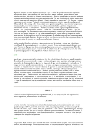 Agora ele pertence ao nosso objetivo de conhecer o que é a partir do qual devemos extrair a primeira
matéria desta pedra , para continuar com nosso processo , porque nós temos que ter materiais para
trabalhar em cima , pois todos os filósofos concordam que, a primeira questão a ser encontrados, podemos
prosseguir sem muita dificuldade. Para a primeira questão( Vou falar tão claramente quanto possível) em
primeiro lugar, a grande questão em debate é - Onde é que está a ser encontrado ? - Eu digo que é para ser
encontrado em nós mesmos. Todos nós possuímos este assunto em primeiro lugar, do mendigo ao rei,
filho a cada de mães carrega sobre ele e, poderia nosso químicos engenhosa , mas encontrar um processo
para a extração , como bem se todos os seus labores ser reembolsado. A próxima pergunta vem
naturalmente para nós - Como estamos a desenhar, ou atrair o assunto segredo da pedra fora de nós
mesmos - Não , por qualquer meio comum; ? e ainda está a ser elaborado em ação própria , e que pela
meio mais simples, e de uma forma que a realização de pedra dos filósofos que muito em breve segui-lo.
Peço-vos, meu amigo, olhar para ti , e se esforçam para descobrir em que parte da composição teu é o
materia prima da philosophorum lapisOu fora do que parte da substância tua pode a primeira matéria da
nossa pedra ser retirada. Tu dizes , deve ser no cabelo, suorOu excremento. Eu digo em nenhum desses tu
jamais será capaz de encontrá-lo, e ainda assim acharás em ti mesmo.
Muitos grandes filósofos e químicos , a quem tenho o prazer de conhecer , afirmar que , admitindo a
possibilidade de transmutação, que (i. e. o primeiro assunto) Devem ser tomados a partir do mais puro
ouro. Para isso eu digo que não deve , nem tem qualquer coisa a ver com o ouro extrínseca . Eles vão
dizer então que o ens puro de ouro pode ser tirada do próprio ouro . É verdade que pode isso, mas então
eu gostaria de perguntar se eles já poderiam produzir mais ouro do que
p. 68
que, de que a alma ou essência foi extraído , se eles têm , eles já tinham descoberto o segredo para além
dos poderes de nossa compreensão , porque é contra a razão para supor que se um quilo de produz ouro
um drachm da alma ou essência , Que isso só tinge mais do que uma libra de chumbo purificado, ou ☿
porque nós temos tentado várias experiências , e eu tenho , em alguns dos meus primeiros ensaios , virou
o chumbo eo mercúrio em ouro bom, mas não mais do que fora de que a alma foi extraído. , no entanto ,
para não perder nosso tempo em debates inúteis e ridículas , sabem que tudo o que prodigiosa ou
experiências têm sido tentadas em relação à primeira questão, por assuntos externos, quer no animal,
mineral , ou reinos vegetal , como eles são chamado, eu digo em nós é o poder de todas as coisas
maravilhosas que o Criador Supremo , em sua infinita misericórdia , implantado em nossas almas; fora
dela é extraída a matéria-prima , o verdadeiro argent vive, O ☿ dos filósofos , o ens verdadeiro ☉ , viz.
um ouro de vida espiritual, ou o mercúrio waterish , ou a matéria em primeiro lugar, que, por ser maturted
, é capaz de transmutar mil pts. de metais impuros em ouro bom e perfeito , que suportar o fogo , teste ou
copela .
PARTE II.
Do modo de extrair a primeira matéria da pedra filosofal , eo uso que é colocado para a purificar os
metais imperfeitos , e transmutá-los em bom ouro.
LIÇÃO XI.
Levar as instruções precedentes como principal instrumento de ti, e sei que a nossa alma tem o poder,
quando o corpo está livre, como nós já dissemos antes , de qualquer poluição , o vazio do coração da
maldade e da ofensa , digo a alma é, então, um agente livre , e tem o poder , espiritual e mágica, para agir
sobre qualquer assunto , por isso eu disse que a primeira questão está na alma , ea extração do mesmo, é
para trazer o poder latente da pura, viva, que respira o espírito e eterno alma para o acto . Note bem que
cada agente tem seu poder de agir sobre
p. 69
seu paciente . Toda essência que é destilado por diante é recebido em um receptor , mas que o destinatário
deve ser previamente limpo. Mesmo assim tem a alma eo coração do homem : a paixões infames deve ser
 