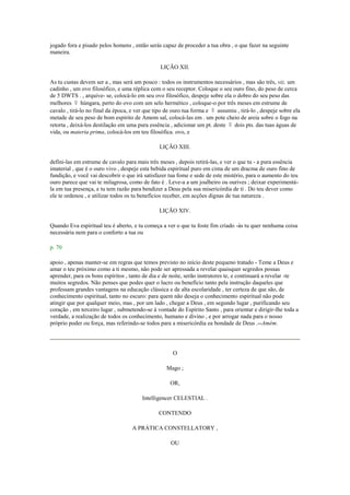jogado fora e pisado pelos homens , então serás capaz de proceder a tua obra , o que fazer na seguinte
maneira.
LIÇÃO XII.
As tu custas devem ser a , mas será um pouco : todos os instrumentos necessários , mas são três, viz. um
cadinho , um ovo filosófico, e uma réplica com o seu receptor. Coloque o seu ouro fino, do peso de cerca
de 5 DWTS . , arquive- se, colocá-lo em seu ovo filosófico, despeje sobre ela o dobro do seu peso das
melhores ☿ húngara, perto do ovo com um selo hermético , coloque-o por três meses em estrume de
cavalo , tirá-lo no final da época, e ver que tipo de ouro tua forma e ☿ assumiu , tirá-lo , despeje sobre ela
metade de seu peso de bom espírito de Amom sal, colocá-las em . um pote cheio de areia sobre o fogo na
retorta , deixá-los destilação em uma pura essência , adicionar um pt. deste ☿ dois pts. das tuas águas de
vida, ou materia prima, colocá-los em teu filosófica. ovo, e
LIÇÃO XIII.
defini-las em estrume de cavalo para mais três meses , depois retirá-las, e ver o que tu - a pura essência
imaterial , que é o ouro vivo , despeje esta bebida espiritual puro em cima de um dracma de ouro fino de
fundição, e você vai descobrir o que irá satisfazer tua fome e sede de este mistério, para o aumento do teu
ouro parece que vai te milagrosa, como de fato é . Leve-a a um joalheiro ou ourives ; deixar experimentá-
la em tua presença, e tu tem razão para bendizer a Deus pela sua misericórdia de ti . Do teu dever como
ele te ordenou , e utilizar todos os tu benefícios receber, em acções dignas de tua natureza .
LIÇÃO XIV.
Quando Eva espiritual teu é aberto, e tu começa a ver o que tu foste fim criado -ás tu quer nenhuma coisa
necessária nem para o conforto a tua ou
p. 70
apoio , apenas manter-se em regras que temos previsto no início deste pequeno tratado - Teme a Deus e
amar o teu próximo como a ti mesmo, não pode ser apressada a revelar quaisquer segredos possas
aprender, para os bons espíritos , tanto de dia e de noite, serão instrutores te, e continuará a revelar -te
muitos segredos. Não penses que podes quer o lucro ou benefício tanto pela instrução daqueles que
professam grandes vantagens na educação clássica e de alta escolaridade , ter certeza de que são, de
conhecimento espiritual, tanto no escuro: para quem não deseja o conhecimento espiritual não pode
atingir que por qualquer meio, mas , por um lado , chegar a Deus , em segundo lugar , purificando seu
coração , em terceiro lugar , submetendo-se à vontade do Espírito Santo , para orientar e dirigir-lhe toda a
verdade, a realização de todos os conhecimento, humano e divino , e por arrogar nada para o nosso
próprio poder ou força, mas referindo-se todos para a misericórdia ea bondade de Deus .--Amém.
O
Mago ;
OR,
Intelligencer CELESTIAL .
CONTENDO
A PRÁTICA CONSTELLATORY ,
OU
 