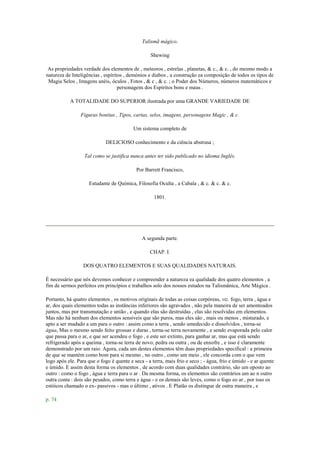 Talismã mágico.
Shewing
As propriedades verdade dos elementos de , meteoros , estrelas , planetas, & c., & c. , do mesmo modo a
natureza de Inteligências , espíritos , demónios e diabos , a construção ea composição de todos os tipos de
Magia Selos , Imagens anéis, óculos , Fotos , & c , & c. ; o Poder dos Números, números matemáticos e
personagens dos Espíritos bons e maus .
A TOTALIDADE DO SUPERIOR ilustrada por uma GRANDE VARIEDADE DE
Figuras bonitas , Tipos, cartas, selos, imagens, personagens Magic , & c.
Um sistema completo de
DELICIOSO conhecimento e da ciência abstrusa ;
Tal como se justifica nunca antes ter sido publicado no idioma Inglês.
Por Barrett Francisco,
Estudante de Química, Filosofia Oculta , a Cabala , & c. & c. & c.
1801.
A segunda parte.
CHAP. I.
DOS QUATRO ELEMENTOS E SUAS QUALIDADES NATURAIS.
É necessário que nós devemos conhecer e compreender a natureza ea qualidade dos quatro elementos , a
fim de sermos perfeitos em princípios e trabalhos solo dos nossos estudos na Talismânica, Arte Mágica .
Portanto, há quatro elementos , os motivos originais de todas as coisas corpóreas, viz. fogo, terra , água e
ar, dos quais elementos todas as instâncias inferiores são agravados , não pela maneira de ser amontoados
juntos, mas por transmutação e união , e quando elas são destruídas , elas são resolvidas em elementos.
Mas não há nenhum dos elementos sensíveis que são puros, mas eles são , mais ou menos , misturado, e
apto a ser mudado a um para o outro : assim como a terra , sendo umedecido e dissolvidos , torna-se
água, Mas o mesmo sendo feito grossas e duras , torna-se terra novamente , e sendo evaporada pelo calor
que passa para o ar, e que ser acendeu o fogo , e este ser extinto, para ganhar ar, mas que está sendo
refrigerado após a queima , torna-se terra de novo, pedra ou outra , ou de enxofre , e isso é claramente
demonstrado por um raio. Agora, cada um destes elementos têm duas propriedades specifical : a primeira
de que se mantém como bom para si mesmo , no outro , como um meio , ele concorda com o que vem
logo após ele. Para que o fogo é quente e seca - a terra, mais frio e seco ; - água, frio e úmido - e ar quente
e úmido. E assim desta forma os elementos , de acordo com duas qualidades contrário, são um oposto ao
outro : como o fogo , água e terra para o ar . Da mesma forma, os elementos são contrários um ao n outro
outra conta : dois são pesados, como terra e água - e os demais são leves, como o fogo eo ar , por isso os
estóicos chamado o ex- passivos - mas o último , ativos . E Platão os distingue de outra maneira , e
p. 74
 