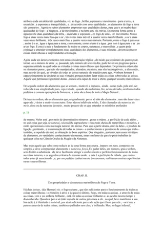 atribui a cada um deles três qualidades, viz. ao fogo , brilho, espessura e movimento - para a terra , a
escuridão , a espessura e tranquilidade , e , de acordo com essas qualidades , os elementos de fogo e terra
são contrários . Agora os outros elementos emprestar suas qualidades destes, para que o ar recebe duas
qualidades do fogo - a magreza , e de movimento, e na terra um, viz. trevas. Da mesma forma como a
água recebe duas qualidades da terra, - escuridão e espessura , eo fogo de uma , viz. movimento. Mas o
fogo é duas vezes mais fina que o ar , três vezes mais móvel, e quatro vezes mais brilhante , o ar é duas
vezes mais brilhante , três vezes mais fina, e quatro vezes mais móveis. Portanto, como o fogo é para o ar
, assim é o ar , água e água para a terra, e novamente, como a terra é a água , por isso é água para o ar , eo
ar ao fogo. E esta é a raiz e fundamento de todos os corpos, naturezas, e maravilhas , e quem pode
conhecer e entender completamente essas qualidades dos elementos, e suas misturas , devem acontecer
coisas maravilhosas e surpreendentes em magia.
Agora cada um destes elementos tem uma consideração tríplice , de modo que o número de quatro pode
tornar -se o número de doze , e, passando pelo número de sete em dez, pode haver um progresso para a
suprema unidade na qual todas as virtudes e coisas maravilhosas que dependem. De primeira ordem são
os elementos puros , que não são manipulados, alterados, ou misto, mas são incorruptíveis , e não sendo ,
mas através do qual, as virtudes de todas as coisas naturais são trazidos para agir. Nenhum homem é
capaz plenamente de declarar as suas virtudes, porque podem fazer todas as coisas sobre todas as coisas.
Aquele que permanece ignorante destas , nunca será capaz de levar a efeito qualquer assunto maravilhoso.
De segunda ordem são elementos que se somam , mutável, e impuros , ainda , como pode, pela arte, ser
reduzida à sua simplicidade pura, cuja virtude , quando são reduzidos, faz, acima de tudo, ocultismo todos
perfeitos e comuns operações da Natureza , e estes são a base de toda a Magia Natural .
De terceira ordem, são os elementos que, originalmente, por si só não são elementos , mas são duas vezes
agravada , vários e mutáveis em outro. Estes são os infalíveis médio, E são chamados de natureza do
meio, alma ou da natureza do meio , muito poucos são os que entender os mistérios profundos
p. 75
da mesma. Neles está , por meio de determinados números , graus e ordens , a perfeição de cada efeito ,
no que coisa que seja, se natural, celestialOu supraceleste : elas estão cheias de maravilhas e mistérios, e
estão operacionais como na magia natural, tão divino. Para que a partir destes, através deles , o produto da
ligação , perdendo , e transmutação de todas as coisas - o conhecimento e prenúncio de coisas que virão -
também, a expulsão do mal, ea obtenção de bons espíritos. Que ninguém , portanto, sem esses três tipos
de elementos, eo verdadeiro conhecimento da mesma, estar confiante de que ele pode trabalhar de
qualquer coisa na Ciência Oculta da Magia e da Natureza.
Mas todo aquele que sabe como reduzir as de uma forma para outra , impuro em puro, composto em
simples, e deve compreender claramente o natureza, força, Eo poder deles, em número, grau e ordem,
sem dividir a substância , ele deve facilmente atingir o conhecimento e perfeito funcionamento de todas
as coisas naturais, e os segredos celestes do mesmo modo , e esta é a perfeição da cabala , que ensina
todos estes já mencionado , e, por um perfeito conhecimento dos mesmos, realizamos muitas experiências
raras e maravilhosas .
CHAP. II.
Das propriedades e da natureza maravilhosa de Fogo e Terra.
Há duas coisas , (diz Hermes) viz. o fogo ea terra , que são suficientes para o funcionamento de todas as
coisas maravilhosas : o primeiro é ativo e do passivo último. Fogo, em todas as coisas , e através de todas
as coisas, vem e vai embora brilhante , está em todas as coisas brilhantes e, ao oculto mesmo tempo e
desconhecido. Quando é por si só (não importa de outros próximos a ele , na qual deve manifestar a sua
boa ação ), é ilimitado e invisível, por si só suficiente para cada ação que é bom para ele , - se é um, e
penetra através de todos coisas, também espalhados nos céus, e brilhando. Mas, no lugar infernal,
 