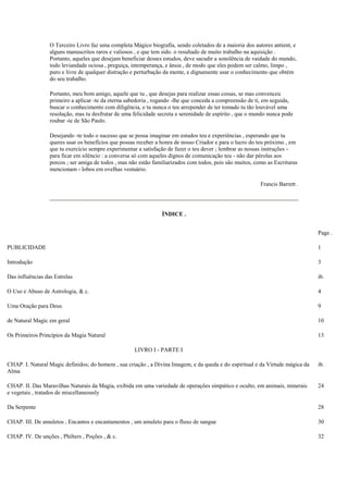 O Terceiro Livro faz uma completa Mágico biografia, sendo coletados de a maioria dos autores antient, e
alguns manuscritos raros e valiosos , e que tem sido. o resultado de muito trabalho na aquisição .
Portanto, aqueles que desejam beneficiar desses estudos, deve sacudir a sonolência de vaidade do mundo,
todo leviandade ociosa , preguiça, intemperança, e ânsia , de modo que eles podem ser calmo, limpo ,
puro e livre de qualquer distração e perturbação da mente, e dignamente usar o conhecimento que obtém
do seu trabalho.
Portanto, meu bom amigo, aquele que tu , que desejas para realizar essas coisas, se mas convenceu
primeiro a aplicar -te da eterna sabedoria , rogando -lhe que conceda a compreensão de ti, em seguida,
buscar o conhecimento com diligência, e tu nunca o teu arrepender de ter tomado tu tão louvável uma
resolução, mas tu desfrutar de uma felicidade secreta e serenidade de espírito , que o mundo nunca pode
roubar -te de São Paulo.
Desejando -te todo o sucesso que se possa imaginar em estudos teu e experiências , esperando que tu
queres usar os benefícios que possas receber a honra de nosso Criador e para o lucro do teu próximo , em
que tu exercício sempre experimentar a satisfação de fazer o teu dever ; lembrar as nossas instruções -
para ficar em silêncio : a conversa só com aqueles dignos de comunicação teu - não dar pérolas aos
porcos ; ser amiga de todos , mas não estão familiarizados com todos, pois são muitos, como as Escrituras
mencionam - lobos em ovelhas vestuário.
Francis Barrett .
ÍNDICE .
Page .
PUBLICIDADE 1
Introdução 3
Das influências das Estrelas ib.
O Uso e Abuso de Astrologia, & c. 4
Uma Oração para Deus 9
de Natural Magic em geral 10
Os Primeiros Princípios da Magia Natural 13
LIVRO I - PARTE I
CHAP. I. Natural Magic definidos; do homem , sua criação , a Divina Imagem, e da queda e do espiritual e da Virtude mágica da
Alma
ib.
CHAP. II. Das Maravilhas Naturais da Magia, exibida em uma variedade de operações simpático e oculto, em animais, minerais
e vegetais , tratados de miscellaneously
24
Da Serpente 28
CHAP. III. De amuletos , Encantos e encantamentos , um amuleto para o fluxo de sangue 30
CHAP. IV. De unções , Philters , Poções , & c. 32
 