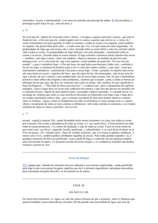 estreitados , escuro, e atormentando , e no meio do caminho ele participa de ambos. É está em pedras, e
prolonga-se pelo traço do aço , está em terra, e
p. 76
faz com que ele , depois de cavar para cima, a fumar , é na água, e aquece nascentes e poços , que está no
fundo do mar , e faz com que ele , sendo jogado com os ventos, a quente, que está no ar , e torna -lo (
como costumamos ver) para queimar. E todos os animais, e todas as coisas vivas alguma, como também
os vegetais, são preservados pelo calor , - e cada coisa que vive, vive por causa do calor engastadas . As
propriedades do fogo que está acima, são o calor, fazendo todas as coisas fértil, e uma luz celestial, dando
vida a todas as coisas. As propriedades do fogo infernal é um calor abrasador , consumindo todas as
coisas, e as trevas ; fazendo todas as coisas estéreis. O fogo celestial e luminoso afasta espíritos das trevas
; - também , este fogo o nosso , feito com madeira , afasta os mesmos, na medida em que tem uma
analogia com , e é o vehiculum de , que a luz superior , como também de quem diz: "Eu sou a luz do
mundo ", o que é verdadeiro fogo - o Pai das luzes, do qual toda coisa boa que é dado vem; - emitindo a
luz de seu fogo, e comunicá-la primeiro para o sol e o resto dos corpos celestes , e por estes , como por
instrumentos mediadores , transmitindo a luz para o nosso fogo . Como , portanto, os espíritos das trevas
são mais fortes no escuro - espíritos tão bom , que são anjos de luz, são aumentadas , não só por essa luz
(que é divino, do sol, e celeste ), mas também pelo. luz do nosso fogo comum. Daí, foi que o instituidores
primeiro e mais sábios das religiões e das cerimónias , ordenou que a oração , canto, e todas as formas de
adoração divina que seja, não deve ser realizado sem velas ou tochas : daí, também, foi que significativa
frase de Pitágoras - - "Não falar de Deus sem uma luz! "- e ordenou que , para o afastamento de espíritos
malignos , luzes e fogos deve ser aceso pelo cadáveres dos mortos, e que eles não devem ser retirados até
o expiações Foram , depois de uma maneira santa , executado e depois enterrado . E o grande Jeová -se ,
na antiga lei, ordenou que todos os seus sacrifícios deveriam ser oferecidos com fogo e que o fogo deve
ser sempre queimando sobre o altar , que o costume sacerdotal do altar nem sempre observar e manter
entre os romanos . Agora, a base eo fundamento de todos os elementos é a terra, porque esse é o sujeito,
objeto e receptáculo de todos os raios celestes e influências : nele estão contidas as sementes, e as virtudes
seminais de todas as coisas e, portanto , diz-se a ser
p. 77
animal , vegetal e mineral. Ele , sendo fecundado pelos outros elementos e os céus, traz todas as coisas
por si mesmo. Ele recebe a abundância de todas as coisas, e é , por assim dizer , a fonte primeira de onde
todas as coisas primavera; - é o centro da fundação, e mãe de todas as coisas. Tome-se como muito do
que como você , por favor , separado, lavado, purificado , e subutilizados , e se você deixá-lo deitar ao ar
livre um pouco , ele , estando cheio , cheio de virtudes celestiais , por si só trazer as plantas, minhocas , e
outros seres vivos , também pedras e brilhantes fagulhas de metais. Nela estão grandes segredos : se, a
qualquer momento ele deve ser purificado , com a ajuda do fogo,1 e reduzido em sua natureza simples,
uma conveniente lavagem , é o primeiro assunto da nossa criação , e os verdadeiros remédios que podem
restaurar e preservar -nos.
Notas de Rodapé
77:1 Agripa aqui , falando do elemento terra ser reduzida à sua extrema simplicidade , sendo purificado
pelo fogo e uma conveniente lavagem, significa que ele é o primeiro ingrediente e principais necessárias
para a produção da pedra filosofal , ou de animais ou de metais .
CHAP. III.
DA ÁGUA E AR.
Os outros dois elementos, viz. água e ar, não são menos eficazes do que a primeira , nem é a Natureza que
querem trabalhar coisas maravilhosas em deles. Há tão grande uma necessidade de água, que sem ele
 