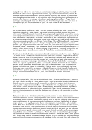 nada pode viver - não há erva nem planta sem a umidificação da água, pode trazer , em que é a virtude
Seminário de todas as coisas , especialmente de animais , cuja semente é manifestamente waterish . As
sementes, também, de árvores e plantas , apesar de serem de terra, deve, não obstante , de a necessidade
ser podre na água antes que possam ser bem sucedidas; sejam elas embebidas com a umidade da terra, ou
com o orvalho, chuva ou , ou quaisquer outras águas , que é de propósito que lhes .-- Porque Moisés
escreve que terra e água pode trazer uma alma viva , mas ele atribui uma produção duas vezes maior de
coisas para a água, viz. das coisas nadando na água , e de coisas voando no ar acima da terra, e
p. 78
que as produções que são feitas na e sobre a terra são, em parte atribuída à água muito a mesma Escritura
testemunha, onde ele diz , que as plantas e as ervas não crescem, porque Deus não tinha feito chover
sobre a terra. Tal é a eficácia deste elemento de águas, a regeneração espiritual não pode ser feito sem ele,
como o próprio Cristo testemunhou a Nicodemos . Muito grande, também , é a virtude de que no culto de
Deus, em expiações e purificações , na verdade a necessidade de , não é menos do que fogo. Infinitas são
as vantagens e os mergulhadores são os usos , mesmo como sendo que, em virtude do qual todas as coisas
subsistem, são gerados, nutridos, e no dobrado. Por isso foi que Tales de Mileto, e Hesíodo , concluiu que
a água era o princípio de todas as coisas, e disse que era o primeiro de todos os elementos, e os mais
potentes e que, porque tem o domínio sobre todo o resto. Pois, como Plínio diz - " Águas engolir a Terra -
extinguir as chamas - subir no alto - e, por estendes das nuvens , desafiar os céus para os seus próprios , o
mesmo , caindo, se torna a causa de todas as coisas que crescem na terra. " Muitas são as maravilhas que
são feitas pelas águas , de acordo com os escritos de Plínio, Solino , e muitos outros historiadores.
Josefo também faz relação entre a natureza maravilhosa de um determinado rio betwixt Arcea e Raphanea
, as cidades da Síria , que funciona com um canal cheio todos os dia de sábado , e depois em um paradas
súbitas , como se as molas foram interrompidos , e todos os seis dias você pode passar por cima dele seco
calçados , mas, novamente, no sétimo dia , ninguém sabe a razão disso , as águas voltar novamente, em
abundância como antes ! por isso o por aí de habitantes chamou do Rio Dia do Senhor ) por causa do
sétimo dia , o que era sagrado para os judeus .-- O Evangelho , também , testemunha de uma ovelha da
piscina , em que quem entrou primeiro depois que a água foi perturbado por o Anjo , foi feito todo de
qualquer enfermidade que tivesse . A força mesma e eficácia , lemos , estava em uma mola das Ninfas
Jónico, que estava em territórios pertencentes à cidade de Elis, em um vilarejo chamado Heradea , perto
do rio Citheron , que todo aquele que entrou , estar doente , veio por diante todo e curado de todas as suas
doenças. Pausânias relata também que, em Lyceus , uma montanha de Arcadia , houve uma
p. 79
Primavera chamado Agria , para que, tão frequentemente como a secura da região ameaçava a destruição
dos frutos , Júpiter, Sacerdote da Lyceus , passou e, após a oferta de sacrifícios, devoção rezando para as
águas da nascente , segurando um ramo de um carvalho na mão, colocá-lo para o fundo da nascente
sagrada , então , as águas a ser incomodado, o vapor subindo dali para o ar, fiquei nas nuvens , que se
uniu, de todo o céu era povoada : o que sendo , um pouco depois, dissolveu-se em chuva, regada todo o
país o mais sadiamente .-- Além disso, Ruffus , um médico de Éfeso , além de muitos outros autores,
escreveu coisas estranhas sobre as maravilhas das águas, que , pelo que sei , são encontradas em nenhum
outro autor.
Resta, que eu falo do ar .-- Este é um espírito vital passando por todos os seres - dando vida e de
subsistência para todas as coisas - móveis e preencher todas as coisas. Por isso, é que os médicos hebraico
acho não que entre os elementos , mas contá-la como um meio, ou uma cola , unindo as coisas juntos, e
como o espírito sonoro do instrumento do mundo. Imediatamente recebe em si a influência de todos os
corpos celestes , e , em seguida, comunica -lhes os outros elementos , como também a todos os órgãos
mistos. Além disso, ele recebe em si, como se fosse um ser divino espelho, as espécies de todas as coisas ,
bem natural como artificial , como também de todos os tipos de discursos, e conserva -los e carregá-los
com ela , e entrar em os corpos dos homens , e outros animais, através de seus poros , faz uma impressão
sobre eles, bem como quando estão dormindo como quando eles estão acordados , e oferece matéria para
mergulhadores sonhos estranhos e adivinhações .-- Assim, eles dizem , é que um homem , passando por
um lugar onde um homem foi morto, ou a carcaça recém escondido, é movido pelo medo e pavor , porque
o ar , naquele lugar , cheio de espécies terrível abate -homem, faz, a ser respirado em , mover e problemas
para o espírito do homem com a espécie como , de onde é que ele fica com medo . Para cada coisa que faz
 