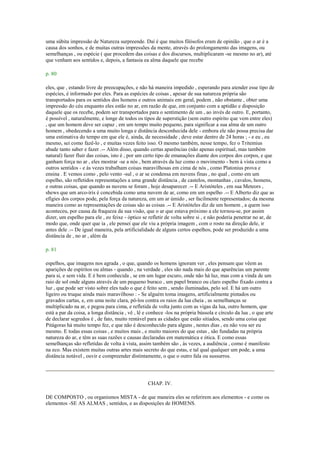 uma súbita impressão de Natureza surpreende. Daí é que muitos filósofos eram de opinião , que o ar é a
causa dos sonhos, e de muitas outras impressões da mente, através do prolongamento das imagens, ou
semelhanças , ou espécie ( que procedem das coisas e dos discursos, multiplicaram -se mesmo no ar), até
que venham aos sentidos e, depois, a fantasia ea alma daquele que recebe
p. 80
eles, que , estando livre de preocupações, e não há maneira impedido , esperando para atender esse tipo de
espécies, é informado por eles. Para as espécies de coisas , apesar de sua natureza própria são
transportados para os sentidos dos homens e outros animais em geral, podem , não obstante , obter uma
impressão do céu enquanto eles estão no ar, em razão de que, em conjunto com a aptidão e disposição
daquele que os recebe, podem ser transportados para o sentimento de um , ao invés de outro. E, portanto,
é possível , naturalmente, e longe de todos os tipos de superstição (sem outro espírito que vem entre eles)
, que um homem deve ser capaz , em um tempo muito pequeno, para significar a sua alma de um outro
homem , obedecendo a uma muito longa e distância desconhecida dele - embora ele não possa precisa dar
uma estimativa do tempo em que ele é, ainda, de necessidade , deve estar dentro de 24 horas ; - e eu , eu
mesmo, sei como fazê-lo , e muitas vezes feito isso. O mesmo também, nesse tempo, fez o Tritemius
abade tanto saber e fazer .-- Além disso, quando certas aparências (não apenas espiritual, mas também
natural) fazer fluir das coisas, isto é , por um certo tipo de emanações diante dos corpos dos corpos, e que
ganham força no ar , eles mostrar -se a nós , bem através da luz como o movimento - bem à vista como a
outros sentidos - e às vezes trabalham coisas maravilhosas em cima de nós , como Platonius prova e
ensina . E vemos como , pelo vento -sul , o ar se condensa em nuvens finas , no qual , como em um
espelho, são refletidos representações a uma grande distância , de castelos, montanhas , cavalos, homens,
e outras coisas, que quando as nuvens se foram , hoje desaparecer .-- E Aristóteles , em sua Meteors ,
shews que um arco-íris é concebida como uma nuvem de ar, como em um espelho .-- E Alberto diz que as
efígies dos corpos pode, pela força da natureza, em um ar úmido , ser facilmente representados; da mesma
maneira como as representações de coisas são as coisas .-- E Aristóteles diz de um homem , a quem isso
aconteceu, por causa da fraqueza da sua visão, que o ar que estava próximo a ele tornou-se, por assim
dizer, um espelho para ele , eo feixe - óptico se refletir de volta sobre si , e não poderia penetrar no ar, de
modo que, onde quer que ia , ele pensei que ele viu a própria imagem , com o rosto na direção dele, ir
antes dele .-- De igual maneira, pela artificialidade de alguns certos espelhos, pode ser produzido a uma
distância de , no ar , além da
p. 81
espelhos, que imagens nos agrada , o que, quando os homens ignoram ver , eles pensam que vêem as
aparições de espíritos ou almas - quando , na verdade , eles são nada mais do que aparências um parente
para si, e sem vida. E é bem conhecida , se em um lugar escuro, onde não há luz, mas com a vinda de um
raio de sol onde alguns através de um pequeno buraco , um papel branco ou claro espelho fixado contra a
luz , que pode ser visto sobre eles tudo o que é feito sem , sendo iluminadas, pelo sol. E há um outro
ligeiro ou truque ainda mais maravilhoso : - Se alguém toma imagens, artificialmente pintados ou
gravados cartas, e, em uma noite clara, pô-los contra os raios da lua cheia , as semelhanças se
multiplicado na ar, e pegou para cima, e refletida de volta junto com as vigas da lua, outro homem, que
está a par da coisa, a longa distância , vê , lê e conhece -los na própria bússola e círculo da lua , o que arte
de declarar segredos é , de fato, muito rentável para as cidades que estão sitiados, sendo uma coisa que
Pitágoras há muito tempo fez, e que não é desconhecido para alguns , nestes dias , eu não vou ser eu
mesmo. E todas essas coisas , e muitos mais , e muito maiores do que estas , são fundadas na própria
natureza do ar, e têm as suas razões e causas declaradas em matemática e ótica. E como essas
semelhanças são refletidas de volta à vista, assim também são , às vezes, a audiência , como é manifesto
na eco. Mas existem muitas outras artes mais secreto do que estas, e tal qual qualquer um pode, a uma
distância notável , ouvir e compreender distintamente, o que o outro fala ou sussurros.
CHAP. IV.
DE COMPOSTO , ou organismos MISTA - de que maneira eles se referirem aos elementos - e como os
elementos -SE AS ALMAS , sentidos, e as disposições de HOMENS.
 