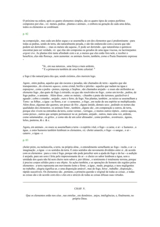 O próximo na ordem, após os quatro elementos simples, são os quatro tipos de corpos perfeitos
compostos por elas , viz. metais, pedras , plantas e animais , e embora na geração de cada uma delas,
todos os elementos se combinam
p. 82
na composição , mas cada um deles segue e se assemelha a um dos elementos que é predominante : para
todas as pedras, sendo de terra, são naturalmente pesada, e são tão endurecido com a secura que não
podem ser derretidos ; - mas os metais são aquosa , E pode ser derretido , que naturalistas e químicos
encontrar para ser verdade, viz. que elas são compostas ou gerados de uma água viscosa, ou lacrimejantes
argent vive. As plantas têm tanta afinidade com o ar, a menos que eles estão fora nele, e receber o
benefício, eles não floresça , nem aumentar. os animais Assim, também, como o Poeta finamente expressa
-
"Já , em sua natureza , uma força a mais ardente,
" E a primavera também de uma fonte celestial: "
e fogo é tão natural para eles que, sendo extintos, eles morrem logo.
Agora , entre pedras, aqueles que são escuras e pesadas, são chamados de terra - aqueles que são
transparentes , do elemento aquoso, como cristal, berílio e pérolas - aqueles que nadam na água e
esponjoso , como a pedra - pomes, esponja, e Sophus , são chamados arejado - e esses são atribuídos ao
elemento fogo , das quais de fogo é extraído, ou que são resolvidos no fogo , como um trovão , pedras, de
fogo pedras , o amianto . Além disso , entre os metais; - chumbo e prata são terrenos; quicksilver é
aguado ; cobre e estanho , arejado , ouro e ferro, de fogo. Nas plantas, também , as raízes se assemelham a
Terra - as folhas , a água - as flores, o ar - e sementes , o fogo , em razão de seu espírito se multiplicando.
Além disso, algumas são quentes, um pouco de frio , alguns úmido, demais seco , pedindo os nomes das
qualidades dos elementos. os animais Entre , também , alguns são , em comparação a outros, de terra,
porque eles vivem na entranhas da terra, como vermes , verrugas , e muitos outros répteis , outros aquosa,
como peixes , outros que sempre permanecer no ar, portanto, arejado , outros, mais uma vez, ardente,
como salamandras , os grilos , e como são de um calor abrasador , como pombos , avestruzes , águias,
leões, panteras, & c. & c.
Agora, em animais , os ossos se assemelham a terra - o espírito vital, o fogo - a carne, o ar - e humores , a
água , e estes humores também lembram os elementos, viz. choler amarelo, o fogo - o sangue , o ar -
catarro , a água - e
p. 83
choler preto, ou melancolia, a terra. na própria alma , o entendimento semelhante ao fogo - razão, o ar - a
imaginação , a água - e os sentidos da terra. E estes sentidos são novamente divididos entre si , de acordo
com os elementos : para a vista é fogo, porque não pode perceber sem a ajuda do fogo e da luz - a audição
é arejado, para um som é feita pelo impressionante do ar - o cheiro eo sabor lembram a água, sem a
umidade dos quais não há nem cheiro nem sabor e, por último , o sentimento é totalmente terrena, porque
é preciso corpos sólidos para o seu objeto. As ações também, e as operações do homem são regidos pelos
elementos : a terra representa um movimento lento e firme , a água , medo, preguiça, e ness negligentes
no trabalho ; alegria significa ar, e uma disposição amável , mas de fogo, feroz , trabalho , disposição ,
rápido suscetíveis. Os elementos são , portanto, a primeira questão e original de todas as coisas , e todas
as coisas são e de acordo com eles e eles em e através de todas as coisas difusas suas virtudes.
CHAP. V.
Que os elementos estão nos céus , nas estrelas , em demônios , anjos, inteligências, e, finalmente, no
próprio Deus.
 