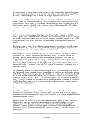 No mundo original e exemplar, todas as coisas são tudo em todos , assim também neste mundo corpóreo.
E os elementos não são apenas essas coisas inferiores , mas estão nos céus , nas estrelas , em demônios,
em anjos, e também no próprio Deus , o criador e um exemplo original de todas as coisas .
Agora é preciso entender que nesses corpos inferiores os elementos são brutos e corruptível , mas no céu
eles são, com as suas naturezas e suas virtudes , após uma maneira celestial e mais excelente do que nas
coisas sublunares : para a firmeza da terra celeste é lá sem a grosseria de água , ea agilidade do ar , sem
ultrapassar seus limites; o calor do fogo sem se queimar , apenas brilhando , dando luz e vida a todas as
coisas pelo seu calor celestial .-- Agora
p. 81
entre as estrelas, ou planetas , alguns são de fogo, como Marte, e do Sol - e arejado , como Júpiter e
Vênus - aguado, como Saturno e Mercúrio - e de terra, como os que habitam o orbe oitavo, e da Lua (que
por muitos é contabilizado aquosa ), visto que , como se fosse terra, atrai para si as águas celestes, com o
qual sendo absorvido que faz, por conta de sua proximidade a nós, derramar e comunicar ao nosso
mundo.
Há , também , entre os sinais , alguns inflamados , arejado algumas, outras aquoso, e alguns de terra. A
regra de elementos eles, Também , nos céus , distribuindo -lhes estes quatro tríplice considerações de
cada elemento, de acordo com sua triplicidade, viz. o início, meio fim e .
Da mesma forma , os diabos são diferenciados de acordo com os elementos : para alguns são chamados
de demônios terra , outros de fogo, algumas arejado, e outros aquosa. Daí, também, os quatro rios
infernais : Flegetonte ardente, Cocito arejado, Styx lacrimejantes, Acheron terra. Além disso, no
Evangelho , lemos sobre a comparação de elementos: o fogo do inferno e do fogo eterno, em que o
maldito deve ser comandado para ir; - e no Apocalipse, de um lago de fogo - e Isaías , falando dos
condenados , diz que o Senhor ferirá com ar corrupto; - e em Jó , eles devem saltar das águas da neve na
extremidade do calor , e, no mesmo , lemos que a terra é escura , E coberto com a escuridão da morte ea
escuridão miserável.
são colocados nos anjos do céu, e as inteligências abençoado: há neles uma estabilidade de sua essência,
que é uma virtude terrena , na qual é o assento firme de Deus. Até o salmista eles são chamados de águas,
onde ele diz: - "Quem dominas as águas que estão acima dos céus ; "- além disso, neles a respiração sutil
é o ar , e seu amor está brilhando fogo; portanto, eles são chamados Escritura , as asas do vento , e, em
outro lugar, o salmista fala deles , assim - " Que fazes anjos espíritos o teu , e teus ministros labaredas de
fogo ! " - Também , de acordo com as diferentes ordens de espíritos ou anjos , Alguns são de fogo, como
serafins , autoridades e poderes - de terra, como querubins - aguado, como tronos e arcanjos - arejados ,
como dominações e principados .
p. 85
E nós não lemos do fabricante original de todas as coisas , que a terra se abriu e levar adiante um
Salvador ? - Da mesma forma que é falado do mesmo, que ele será uma fonte de água viva , limpeza e
regeneração ea mesmo espírito, respirar o sopro da vida , eo mesmo , de acordo com Moisés e testemunho
de Paulo -um fogo que consome.
Que os elementos são, portanto, ser encontrado em todos os lugares e em todas as coisas à sua maneira ,
ninguém ousará negar : em primeiro lugar, esses organismos inferiores, fétido e bruto , e em seres
celestiais , mais pura e clara , mas em super- seres celestiais, que vivem , e em todos os aspectos
abençoado. Elementos , portanto, no mundo exemplar, são idéias de coisas a serem produzidos; nas
inteligências , eles são distribuídos os poderes ; nos céus, que são virtudes , e em corpos inferiores , são
formas brutas.
CHAP. VI.
 