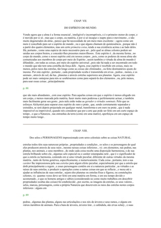 CHAP. VII.
DO ESPÍRITO DO MUNDO.
Vendo agora que a alma é a forma essencial , inteligível e incorruptíveis, e é o primeiro motor do corpo, e
é movido por si só , mas que o corpo, ou matéria, é por si só incapaz e inapto para o movimento , e não
muito degenerados da alma , parece que há necessidade de um meio mais excelente: - agora como um
meio é concebido para ser o espírito do mundo , ou o que alguns chamam de quintessência , porque não é
a partir dos quatro elementos, mas um certo primeira coisa, tendo a sua existência acima e ao lado deles.
Há, portanto , como uma espécie de meio necessário para ser , pelo qual as almas celestes podem ser
unidas aos corpos brutos, e concedei-lhes presentes maravilhosos . Este espírito é , da mesma forma , no
corpo do mundo, como o nosso espírito está em nossos corpos , pois, como os poderes de nossa alma são
comunicadas aos membros do corpo por meio do Espírito , assim também a virtude da alma do mundo é
difundido , em todas as coisas, por meio do espírito universal , pois não há nada a ser encontrado em todo
o mundo que não tem uma centelha da força dele . Agora, esse espírito é recebido em coisas, mais ou
menos, pelos raios das estrelas, tão longe como as coisas são eliminados , ou feito destinatários ajuste do
mesmo. Por este espírito , portanto , cada propriedade oculta é transmitida em ervas , pedras , metais, e os
animais , através do sol, da lua , planetas e através estrelas superiores aos planetas. Agora, esse espírito
pode ser mais vantajoso para nós se soubéssemos como para separá-lo dos elementos , ou, pelo menos,
para usar essas coisas , principalmente
p. 88
que são mais abundantes , com esse espírito. Para aquelas coisas em que o espírito é menos afogado em
um corpo, e menos marcada pela matéria, fazer muito mais poderosa e perfeitamente actuar, e também
mais facilmente gerar seu gosto , pois nele estão todas as gerador e virtudes seminais. Pelo que os
esforços Alchymist para separar esse espírito de ouro e prata , que, sendo corretamente separados e
extraídos, se será depois projectada em qualquer metal, transforma-o em ouro ou prata , que é nada
impossível ou improvável, quando nós considerar que por a arte que pode ser feito em um curto espaço de
tempo , o que a Natureza , nas entranhas da terra (como em uma matriz), aperfeiçoa em um espaço de
tempo muito longo .
CHAP. VIII.
Dos selos e PERSONAGENS impressionado com seres celestiais sobre as coisas NATURAL.
estrelas todos têm suas naturezas próprias , propriedades e condições , os selos e os personagens do qual
eles produzem através de seus raios , mesmo nessas coisas inferiores , viz. em elementos, nas pedras, nas
plantas, nos animais, e seus membros , de onde cada coisa recebe uma disposição harmoniosa, e de sua
estrela brilhando sobre ela , algumas selo especial ou o caráter estampadas nele , que é o significador de
que a estrela ou harmonia, contendo em si uma virtude peculiar, diferente de outras virtudes da mesma
matéria , tanto de forma genérica, especificamente, e numericamente. Cada coisa , portanto, tem a sua
caráter lhe impressionou pela sua estrelas para algum efeito peculiar, especialmente por que a estrela que
doth principalmente a regem , e esses personagens contêm em si a natureza particular , as virtudes e as
raízes de suas estrelas, e produzir a operações como a outras coisas em que se reflecte , e mexa até e
ajudar as influências de suas estrelas , sejam eles planetas ou estrelas fixas e figuras, ou constelações
celestes, viz. quantas vezes deve ser feito em uma matéria em forma, e em seu tempo devido e
acostumado , o que os homens antigos e sábios (considerando-se como muito trabalhou em descobrir
propriedades ocultas das coisas) foi estabelecido , por escrito, as imagens da estrelas, os seus valores ,
selos, marcas, personagens, como a própria Natureza que descrevem os raios das estrelas nestes corpos
inferiores : alguns em
p. 89
pedras , algumas das plantas, alguns nas articulações e nos nós de árvores e seus ramos, e alguns em
vários membros de animais. Para a baía de árvores, árvores lote , e calêndula, são ervas solary , e suas
 