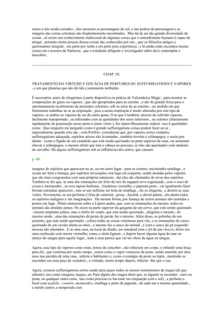 raízes e nós sendo cortados , eles mostram os personagens do sol, e nas pedras do personagem e as
imagens das coisas celestiais são freqüentemente encontrados . Mas há de ser tão grande diversidade de
coisas , só existe um conhecimento tradicional de algumas coisas que o entendimento humano é capaz de
atingir , portanto muito poucas dessas coisas são conhecidos por nós , que os filósofos antigos e
quiromantes atingido , em parte por razão e em parte pela experiência , e lá ainda estão escondeu muitas
coisas em o tesouro da Natureza , que o estudante diligente e investigador sábio deve contemplar e
descobrir.
CHAP. IX.
TRATAMENTO DA VIRTUDE E EFICÁCIA DE PERFUMES OU SUFFUMIGATIONS E VAPORES
, e em que planetas que são devida e justamente atribuído .
É necessário, antes de chegarmos à parte dispositiva ou prática de Talismânica Magic , para mostrar as
composições de gases ou vapores , que são apropriados para as estrelas , e são de grande força para o
oportunamente recebimento de presentes celestiais, sob os raios do as estrelas - na medida em que
fortemente trabalhar no ar ea respiração , pois a nossa respiração é muito alteradas por este tipo de
vapores, se ambos os vapores de ser do outro gosta. O ar que é também, através do referido vapores,
facilmente transportado , ou infectados com as qualidades dos seres inferiores , ou celestes (diariamente
rapidamente de penetração nosso peito e sinais vitais ), faz maravilhosamente reduzir -nos à qualidades
como . Que ninguém me pergunto como é grande suffumigations coisas podem fazer no ar ,
especialmente quando eles são , com Porfírio, consideram que, por vapores certos exalados
suffumigations adequada, espíritos aéreos são levantadas , também trovões e relâmpagos, e assim por
diante : como o fígado de um camaleão que está sendo queimado na parte superior da casa, vai aumentar
chuvas e relâmpagos, o mesmo efeito que tem a cabeça eo pescoço, se eles são queimados com madeira
de carvalho. Há alguns suffumigations sob as influências dos astros, que causam
p. 90
imagens de espíritos que aparecem no ar, ou em outro lugar : para se coentro, meimendro smallage , e
cicuta ser feita a fumaça, por espíritos invocações virá logo em conjunto, sendo atraídas pelos vapores
que são mais congruentes com suas próprias naturezas , daí eles são chamados de ervas dos espíritos.
Também se diz que, se uma das emanações ser feito da raiz da sagapen erva esganiçada , com o suco de
cicuta e meimendro , ea erva tapsus barbatus , lixadeiras vermelho, e papoula preto , vai igualmente fazer
formas estranhas aparecem , mas se um suffume ser feita de smallage , ele os afugenta , e destrói as suas
visões. Novamente, se um perfume é feita de calamint , piony , hortelã, e christi palma , ela afasta todos
os espíritos malignos e vãs imaginações . Da mesma forma, por fumaça de certos animais são reunidos e
postos em fuga . Plínio menciona sobre a Liparis pedra, que, com as emanações do mesmo, todos os
animais são atraídos juntos. Os ossos na parte superior da garganta de um cervo, que está sendo queimado
, trazem serpentes juntos, mas o chifre do veado, que está sendo queimado , afugenta o mesmo , do
mesmo modo , uma das emanações de penas de pavão faz o mesmo. Além disso, os pulmões de um
jumento, que está sendo queimado , coloca todas as coisas venenosas para vôo, e as emanações do casco
queimado de um cavalo afasta os ratos , o mesmo faz o casco do animal , e com o casco do pé esquerdo
moscas são afastados . E se uma casa, ou local de aliado, ser smoaked com o fel de um chocos, feitos em
uma confecção com storax vermelho, rosas, e aloés lignum , e depois haver alguma água do mar ou
elenco de sangue para aquele lugar , toda a casa parece que vai ser cheio de água ou sangue.
Agora, esse tipo de vapores como estas, temos de conceber , não infectam um corpo, e infundir uma força
para ele , que continua por muito tempo , assim como o vapor venenoso da peste, sendo mantido por dois
anos nas paredes de uma casa , infecta o habitantes e, como o contágio da peste ou lepra , mentindo se
escondeu em uma peça de vestuário , a vontade, muito tempo depois, infectar -lhe que o usa.
Agora, existem suffumigations certos usado para quase todos os nossos instrumentos de magia (de que
adiante), tais como imagens, toques, etc Para alguns dos magos dizer que, se alguém se esconder , ouro ou
prata, ou qualquer outra coisa , tais como precioso (a lua estar em conjunção com o sol) , e perfume o
local com açafrão , coentro, meimendro, smallage e preto de papoula , de cada um a mesma quantidade ,
e moído juntos, e temperada com
 