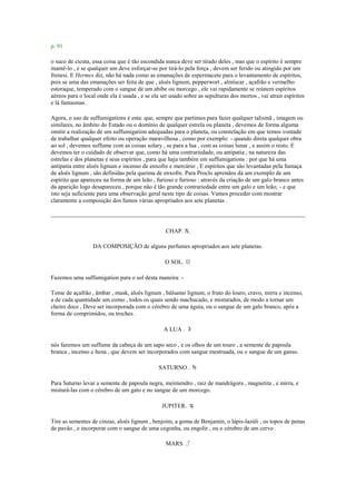 p. 91
o suco de cicuta, essa coisa que é tão escondida nunca deve ser tirado deles , mas que o espírito é sempre
mantê-lo , e se qualquer um deve esforçar-se por tirá-lo pela força , devem ser ferido ou atingido por um
frenesi. E Hermes diz, não há nada como as emanações de espermacete para o levantamento de espíritos,
pois se uma das emanações ser feita de que , aloés lignum, pepperwort , almíscar , açafrão e vermelho
estoraque, temperado com o sangue de um abibe ou morcego , ele vai rapidamente se reúnem espíritos
aéreos para o local onde ela é usada , e se ela ser usado sobre as sepulturas dos mortos , vai atrair espíritos
e lá fantasmas .
Agora, o uso de suffumigations é esta: que, sempre que partimos para fazer qualquer talismã , imagem ou
similares, no âmbito do Estado ou o domínio de qualquer estrela ou planeta , devemos de forma alguma
omitir a realização de um suffumigation adequadas para o planeta, ou constelação em que temos vontade
de trabalhar qualquer efeito ou operação maravilhosa , como por exemplo: - quando direta qualquer obra
ao sol , devemos suffume com as coisas solary , se para a lua , com as coisas lunar , e assim o resto. E
devemos ter o cuidado de observar que, como há uma contrariedade, ou antipatia , na natureza das
estrelas e dos planetas e seus espíritos , para que haja também em suffumigations : por que há uma
antipatia entre aloés lignum e incenso de enxofre e mercúrio , E espíritos que são levantadas pela fumaça
de aloés lignum , são definidas pela queima de enxofre. Para Proclo aprendeu dá um exemplo de um
espírito que apareceu na forma de um leão , furioso e furioso : através da criação de um galo branco antes
da aparição logo desapareceu , porque não é tão grande contrariedade entre um galo e um leão; - e que
isto seja suficiente para uma observação geral neste tipo de coisas. Vamos proceder com mostrar
claramente a composição dos fumos várias apropriados aos sete planetas .
CHAP. X.
DA COMPOSIÇÃO de alguns perfumes apropriados aos sete planetas.
O SOL. ☉
Fazemos uma suffumigation para o sol desta maneira: -
Tome de açafrão , âmbar , musk, aloés lignum , bálsamo lignum, o fruto do louro, cravo, mirra e incenso,
a de cada quantidade um como , todos os quais sendo machucado, e misturados, de modo a tornar um
cheiro doce , Deve ser incorporada com o cérebro de uma águia, ou o sangue de um galo branco, após a
forma de comprimidos, ou troches .
A LUA . ☽
nós fazemos um suffume da cabeça de um sapo seco , e os olhos de um touro , a semente de papoula
branca , incenso e hena , que devem ser incorporados com sangue mestruada, ou o sangue de um ganso.
SATURNO . ♄
Para Saturno levar a semente de papoula negra, meimendro , raiz de mandrágora , magnetita , e mirra, e
misturá-las com o cérebro de um gato e no sangue de um morcego.
JUPITER. ♃
Tire as sementes de cinzas, aloés lignum , benjoim, a goma de Benjamin, o lápis-lazúli , os topos de penas
de pavão , e incorporar com o sangue de uma cegonha, ou engolir , ou o cérebro de um cervo .
MARS. ♂
 