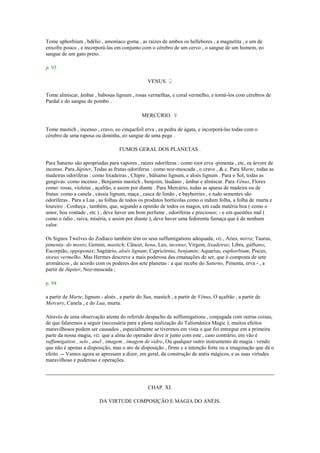 Tome uphorbium , bdélio , amoníaco goma , as raízes de ambos os hellebores , a magnetita , e um de
enxofre pouco , e incorporá-las em conjunto com o cérebro de um cervo , o sangue de um homem, eo
sangue de um gato preto.
p. 93
VENUS. ♀
Tome almíscar, âmbar , babosas lignum , rosas vermelhas, e coral vermelho, e torná-los com cérebros de
Pardal e do sangue de pombo .
MERCÚRIO. ☿
Tome mastich , incenso , cravo, eo cinquefoil erva , ea pedra de ágata, e incorporá-las todas com o
cérebro de uma raposa ou doninha, eo sangue de uma pega .
FUMOS GERAL DOS PLANETAS .
Para Saturno são apropriadas para vapores , raízes odoríferas : como root erva -pimenta , etc, ea árvore de
incenso. Para Júpiter, Todas as frutas odoríferas : como noz-moscada , o cravo , & c. Para Marte, todas as
madeiras odoríferas : como lixadeiras , Chipre , bálsamo lignum, e aloés lignum . Para o Sol, todas as
gengivas: como incenso , Benjamin mastich , benjoim, láudano , âmbar e almíscar. Para Vênus, Flores
como: rosas, violetas , açafrão, e assim por diante . Para Mercúrio, todas as aparas de madeira ou de
frutas: como a canela , cássia lignum, maça , casca de limão , e bayberries , e tudo sementes são
odoríferas . Para a Lua , as folhas de todos os produtos hortícolas como o indum folha, a folha de murta e
loureiro . Conheça , também, que, segundo a opinião de todos os magos, em cada matéria boa ( como o
amor, boa vontade , etc ) , deve haver um bom perfume , odoríferas e preciosos; - e em questões mal (
como o ódio , raiva, miséria, e assim por diante ), deve haver uma fedorenta fumaça que é de nenhum
valor.
Os Signos Twelves do Zodíaco também têm os seus suffumigations adequada, viz., Áries, mirra; Taurus,
pimenta- do mosto; Gemini, mastich; Câncer, hena, Leo, incenso; Virgem, lixadeiras; Libra, gálbano;
Escorpião, oppoponax; Sagitário, aloés lignum; Capricórnio, benjamin; Aquarius, euphorbium; Pisces,
storax vermelho. Mas Hermes descreve a mais poderosa das emanações de ser, que é composta de sete
aromáticos , de acordo com os poderes dos sete planetas : a que recebe do Saturno, Pimenta, erva - , a
partir de Júpiter, Noz-moscada ;
p. 94
a partir de Marte, lignum - aloés , a partir do Sun, mastich , a partir de Vênus, O açafrão , a partir de
Mercury, Canela , e do Lua, murta.
Através de uma observação atenta do referido despacho de suffumigations , conjugada com outras coisas,
de que falaremos a seguir (necessária para a plena realização do Talismânica Magic ), muitos efeitos
maravilhosos podem ser causados , especialmente se tivermos em vista o que foi entregue em a primeira
parte da nossa magia, viz. que a alma do operador deve ir junto com este , caso contrário, em vão é
suffumigation , selo , anel , imagem , imagem de vidro, Ou qualquer outro instrumento de magia : vendo
que não é apenas a disposição, mas o ato de disposição , firme e a intenção forte ou a imaginação que dá o
efeito .-- Vamos agora se apressam a dizer, em geral, da construção de anéis mágicos, e as suas virtudes
maravilhoso e poderoso e operações.
CHAP. XI.
DA VIRTUDE COMPOSIÇÃO E MAGIA DO ANÉIS.
 