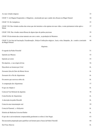 As suas virtudes mágicas 33
CHAP. V. de Magical Suspensões e Alligations , mostrando por que o poder são eficazes na Magia Natural 34
CHAP. VI. De Antipáticos 35
CHAP. VII. Das virtudes ocultas das coisas que são inerentes a eles apenas em suas vidas, e como permanecer nelas após a
Morte
37
CHAP. VIII. Das virtudes maravilhosas de alguns tipos de pedras preciosas 39
CHAP. IX da mistura das coisas naturais um com o outro , ea produção de Monstros 41
CHAP. X. da Arte da Fascinação, Encadernação , feitiços Confecções mágicos , luzes, velas, lâmpadas , & c. sendo a conclusão
da Magia Natural
44
Alquimia .
O segredo da Pedra Filosofal 51
Epístola aos Museus 53
Epístola ao Leitor 55
Da alquimia , e sua origem divina 56
Descoberto ao homem por Uriel ib.
Zoroastro feita de Ouro da Metais Seven ib.
Zoroastro foi o Pai de Alquimistas ib.
Os autores que escreveu sobre ela ib.
A comparação dos Alquimistas 57
O que um Adepto é ib.
Conta de Van Helmont de alquimia 58
Conta Kircher de Alquimistas ib.
A descrição da pedra filosofal ib.
Conta de uma transmutação real 59
Conta de Flammel , o Alchymist ib
História da Medicina Universal Butler ib.
O que não é universalmente compreendida geralmente se refere à Arte Negra 63
Da necessária preparação para qualificar um homem para a busca da Pedra Filosofal 64
Da Prima Materia ib.
 