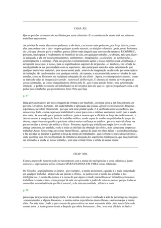 CHAP. XII.
Que as paixões da mente são auxiliados por seres celestiais - E a constância da mente está em todos os
trabalhos necessários.
As paixões da mente são muito ajudaram, e são úteis, e se tornar mais poderoso, por força do céu, como
eles concordam com o céu - ou por qualquer acordo naturais, ou eleição voluntária , pois, como Ptolomeu
diz , ele que chuseth que é o melhor, parece diferir nada daquele que tem esta da natureza. É CONDUZ ,
portanto, muito para o recebimento do benefício do céu, em qualquer trabalho , se devem, pelo céu, fazer-
se adequado a ele em nossos pensamentos, sentimentos , imaginações , as eleições , as deliberações ,
contemplações e similares . Para tais paixões veementemente agitar o nosso espírito à sua semelhança, e
de repente nos expor, e nossa , para os significadores superior de tal paixões , e, também , em virtude da
sua dignidade ea sua proximidade com os superiores , não participam mais dos seres celestiais do que
qualquer outro bem material , pois nossa mente pode , através da imaginação ou da razão por uma espécie
de imitação, tão conformados com qualquer estrela , de repente, a ser preenchido com as virtudes do que
estrelas, como se fôssemos um recipiente adequado do seu efeito . Agora, o contemplando a mente , como
se retira de todas as imaginação sentido , naturezaE deliberação, E chama a si mesma de volta para as
coisas separadas , as coisas mergulhadores efeitos pela fé , que é uma adesão firme , uma determinada
intenção , e pedido veemente do trabalhador ou do receptor para ele que co- opera em qualquer coisa, e dá
poder para o trabalho que pretendemos fazer. Para que haja
p. 97
feita, por assim dizer, em nós a imagem da virtude a ser recebido , ea única coisa a ser feita em nós, ou
por nós. Devemos, portanto , em cada trabalho e aplicação das coisas, afetam veementemente, Imagine ,
esperança e acredito firmemente , por que será uma grande ajuda. E é verificada entre os médicos, que
uma crença forte, e uma esperança indubitável e amor para com o médico, conduzem muito para a saúde ,
sim mais , às vezes do que a própria medicina , pois o mesmo que a eficácia ea força do medicamento , o
Acaso mesmo a imaginação forte do trabalho médico, sendo capaz de mudar as qualidades do corpo do
doente, especialmente quando o paciente coloca muita confiança no médico , por este meio desfazer -se
para o receber a virtude do médico e físico . Portanto, aquele que trabalha na magia deve ser de uma
crença constante, ser crédulo, e não a todas as dúvidas da obtenção do efeito , pois como uma empresa e
trabalhar Acaso forte crença de coisas maravilhosas , apesar de estar em obras falsas - assim desconfiança
e fez duvidar se dissipar e quebrar a força da mente do trabalhador , que é o betwixt meio dois extremos ,
onde acontece que ele está frustrado da influência desejada dos superiores hierárquicos, que não poderiam
ser intimados e unida ao nosso trabalho , sem uma virtude firme e sólida da nossa mente.
CHAP. XIII.
Como a mente do homem pode ser recomposto com a mente de inteligências e seres celestiais e junto
com eles , impressionar certas virtudes MARAVILHOSA EM CIMA coisas inferiores.
Os filósofos , especialmente os árabes , por exemplo , a mente do homem , quando é o mais empenhado
em qualquer trabalho , através da sua paixão e efeitos , se juntou com a mente das estrelas e das
inteligências , e, sendo tão juntos, é a causa de que alguns virtude maravilhosa ser infundido em nossos
trabalhos e coisas, e isso, como porque há nele um apreensão e poder de todas as coisas, porque todas as
coisas têm uma obediência que lhe é natural , e de uma necessidade , eficácia e mais
p. 98
para o que desejar com um desejo forte. E de acordo com isso é verificado a arte de personagens, imagens
, encantamentos e alguns discursos , e muitas outras experiências maravilhosas, cada coisa que a mente
afeta. Por este meio , tudo o que a mente de quem estiver no amor veemente afeta , tem uma eficácia de
causar amor , e tudo quanto mente a daquele que odeia fortemente , dita , tem uma eficácia de ferir e
 