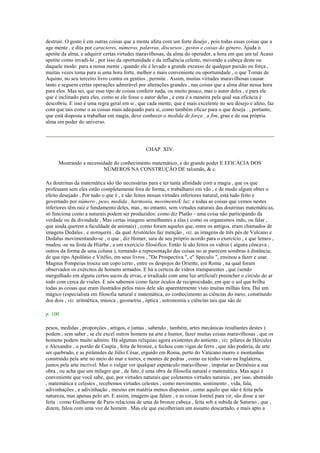 destruir. O gosto é em outras coisas que a mente afeta com um forte desejo , pois todas essas coisas que a
age mente , e dita por caracteres, números, palavras, discursos , gestos e coisas do género, Ajuda o
apetite da alma, e adquirir certas virtudes maravilhosas, da alma do operador, a hora em que um tal Acaso
apetite como invadi-lo , por isso da oportunidade e da influência celeste, movendo a cabeça deste ou
daquele modo: para a nossa mente , quando ele é levado a grande excesso de qualquer paixão ou força ,
muitas vezes toma para si uma hora forte, melhor e mais conveniente ou oportunidade , o que Tomás de
Aquino, no seu terceiro livro contra os gentios , permite . Assim, muitas virtudes maravilhosas causar
tanto e seguem certas operações admirável por alterações grandes , nas coisas que a alma ditar nessa hora
para eles. Mas sei, que esse tipo de coisas conferir nada, ou muito pouco, mas o autor deles , e para ele
que é inclinado para eles, como se ele fosse o autor delas , e esta é a maneira pela qual sua eficácia é
descobriu. E isso é uma regra geral em si , que cada mente, que é mais excelente no seu desejo e afeto, faz
com que tais como o as coisas mais adequado para si, como também eficaz para o que deseja . , portanto,
que está disposta a trabalhar em magia, deve conhecer o medida de força , a fim, grau e de sua própria
alma em poder do universo.
CHAP. XIV.
Mostrando a necessidade do conhecimento matemático, e do grande poder E EFICÁCIA DOS
NÚMEROS NA CONSTRUÇÃO DE talismãs, & c.
As doutrinas da matemática são tão necessárias para e ter tanta afinidade com a magia , que os que
professam sem eles estão completamente fora de forma, e trabalharei em vão , e de modo algum obter o
efeito desejado . Por tudo o que é , e são feitos nessas virtudes inferiores natural, está tudo feito e
governado por número , peso, medida , harmonia, movimentoE luz: e todas as coisas que vemos nestes
inferiores têm raiz e fundamento deles, mas , no entanto, sem virtudes naturais das doutrinas matemáticas,
só funciona como a naturais podem ser produzidos: como diz Platão - uma coisa não participando da
verdade ou da divindade , Mas certas imagens semelhantes a elas ( como os organismos indo, ou falar ,
que ainda querem a faculdade de animais) , como foram aqueles que, entre os antigos, eram chamados de
imagens Dedalus , e ασηομαηα , da qual Aristóteles faz menção , viz. as imagens de três pés de Vulcano e
Dedalus movimentando-se , o que , diz Homer, saiu de seu próprio acordo para o exercício , e que lemos ,
mudou -se na festa de Hiarba , a um exercício filosófico. Então lá são feitos os vidros ( alguns côncava ,
outros da forma de uma coluna ), tornando a representação das coisas no ar parecem sombras à distância;
de que tipo Apolônio e Vitélio, em seus livros , "De Prospectiva ", e" Speculis ", ensinou a fazer e usar.
Magnus Pompeius trouxe um copo certo , entre os despojos do Oriente, em Roma , na qual foram
observados os exércitos de homens armados. E há a certeza de vidros transparentes , que (sendo
mergulhado em alguns certos sucos de ervas, e irradiado com uma luz artificial) preencher o círculo do ar
todo com cerca de visões. E nós sabemos como fazer óculos de reciprocidade, em que o sol que brilha
todas as coisas que eram ilustrados pelos raios dele são aparentemente visto muitas milhas fora. Daí um
mágico (especialista em filosofia natural e matemática, eo conhecimento as ciências do meio, constituído
dos dois , viz. aritmética, música , geometria , óptica , astronomia e ciências tais que são de
p. 100
pesos, medidas , proporções , artigos, e juntas , sabendo , também, artes mecânicas resultantes destes )
podem , sem saber , se ele excel outros homens na arte e humor, fazer muitas coisas maravilhosas , que os
homens podem muito admiro. Há algumas relíquias agora existentes do antients , viz. pilares de Hércules
e Alexandre , o portão de Caspia , feita de bronze, e fechou com vigas de ferro , que não poderia, de arte
ser quebrado, e as pirâmides de Júlio César, erguido em Roma, perto do Vaticano morro e montanhas
construído pela arte no meio do mar e torres, e montes de pedras , como eu tenho visto na Inglaterra,
juntos pela arte incrível. Mas o vulgar ver qualquer espetáculo maravilhoso , imputar ao Demônio a sua
obra , ou acha que um milagre que , de fato, é uma obra de filosofia natural e matemática. Mas aqui é
conveniente que você sabe, que, por virtudes naturais que coletamos virtudes naturais , por isso, abstraído
, matemática e celestes , recebemos virtudes celestes , como movimento, sentimento , vida, fala,
adivinhações , e adivinhação , mesmo em matéria menos dispostos , como aquilo que não é feita pela
natureza, mas apenas pelo art. E assim, imagens que falam , e as coisas foretel para vir, são disse a ser
feita : como Guilherme de Paris relaciona de uma de bronze cabeça , feita sob a subida de Saturno , que ,
dizem, falou com uma voz de homem . Mas ele que escolheriam um assunto descartado, e mais apto a
 