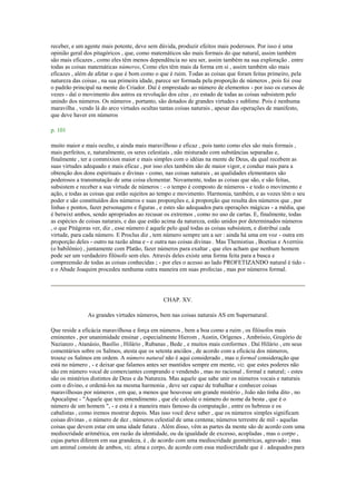 receber, e um agente mais potente, deve sem dúvida, produzir efeitos mais poderosos. Por isso é uma
opinião geral dos pitagóricos , que, como matemáticos são mais formais do que natural, assim também
são mais eficazes , como eles têm menos dependência no seu ser, assim também na sua exploração . entre
todas as coisas matemáticas números, Como eles têm mais da forma em si , assim também são mais
eficazes , além de afetar o que é bom como o que é ruim. Todas as coisas que foram feitas primeiro, pela
natureza das coisas , na sua primeira idade, parece ser formada pela proporção de números , pois foi esse
o padrão principal na mente do Criador. Daí é emprestado ao número de elementos - por isso os cursos de
vezes - daí o movimento dos astros ea revolução dos céus , eo estado de todas as coisas subsistem pelo
unindo dos números. Os números , portanto, são dotados de grandes virtudes e sublime. Pois é nenhuma
maravilha , vendo lá do arco virtudes ocultas tantas coisas naturais , apesar das operações de manifesto,
que deve haver em números
p. 101
muito maior e mais oculto, e ainda mais maravilhoso e eficaz , pois tanto como eles são mais formais ,
mais perfeitos, e, naturalmente, os seres celestiais , não misturado com substâncias separadas e,
finalmente , ter a commixion maior e mais simples com o idéias na mente de Deus, da qual recebem as
suas virtudes adequado e mais eficaz , por isso eles também são de maior vigor, e conduz mais para a
obtenção dos dons espirituais e divinas - como, nas coisas naturais , as qualidades elementares são
poderosos a transmutação de uma coisa elementar. Novamente, todas as coisas que são, e são feitas,
subsistem e receber a sua virtude de números : - o tempo é composto de números - e todo o movimento e
ação, e todas as coisas que estão sujeitos ao tempo e movimento. Harmonia, também, e as vozes têm o seu
poder e são constituídos dos números e suas proporções e, à proporção que resulta dos números que , por
linhas e pontos, fazer personagens e figuras , e estes são adequados para operações mágicas - a média, que
é betwixt ambos, sendo apropriados ao recusar os extremos , como no uso de cartas. E, finalmente, todas
as espécies de coisas naturais, e das que estão acima da natureza, estão unidos por determinados números
, o que Pitágoras ver, diz , esse número é aquele pelo qual todas as coisas subsistem, e distribui cada
virtude, para cada número. E Proclus diz , tem número sempre um a ser : ainda há uma em voz - outra em
proporção deles - outro na razão alma e - e outra nas coisas divinas . Mas Themistius , Boetius e Averróis
(o babilônio) , juntamente com Platão, fazer números para exaltar , que eles acham que nenhum homem
pode ser um verdadeiro filósofo sem eles. Através deles existe uma forma feita para a busca e
compreensão de todas as coisas conhecidas ; - por eles o acesso ao lado PROFETIZANDO natural é tido -
e o Abade Joaquim procedeu nenhuma outra maneira em suas profecias , mas por números formal.
CHAP. XV.
As grandes virtudes números, bem nas coisas naturais AS em Supernatural.
Que reside a eficácia maravilhosa e força em números , bem a boa como a ruim , os filósofos mais
eminentes , por unanimidade ensinar , especialmente Hierom , Austin, Orígenes , Ambrósio, Gregório de
Nazianzo , Atanásio, Basílio , Hilário , Rubanas , Bede , e muitos mais conformes . Daí Hilário , em seus
comentários sobre os Salmos, atesta que os setenta anciãos , de acordo com a eficácia dos números,
trouxe os Salmos em ordem. A número natural não é aqui considerado , mas o formal consideração que
está no número , - e deixar que falamos antes ser mantidos sempre em mente, viz. que estes poderes não
são em número vocal de comerciantes comprando e vendendo , mas no racional , formal e natural; - estes
são os mistérios distintos de Deus e da Natureza. Mas aquele que sabe unir os números vocais e naturais
com o divino, e ordená-los na mesma harmonia , deve ser capaz de trabalhar e conhecer coisas
maravilhosas por números , em que, a menos que houvesse um grande mistério , João não tinha dito , no
Apocalipse - "Aquele que tem entendimento , que ele calcule o número do nome da besta , que é o
número de um homem ", - e esta é a maneira mais famoso da computação , entre os hebreus e os
cabalistas , como iremos mostrar depois. Mas isso você deve saber , que os números simples significam
coisas divinas , o número de dez , números celestial de uma centena; números terrestre de mil - aquelas
coisas que devem estar em uma idade futura . Além disso, vêm as partes da mente são de acordo com uma
mediocridade aritmética, em razão da identidade, ou da igualdade de excesso, acopladas , mas o corpo ,
cujas partes diferem em sua grandeza, é , de acordo com uma mediocridade geométricas, agravado ; mas
um animal consiste de ambos, viz. alma e corpo, de acordo com essa mediocridade que é . adequados para
 