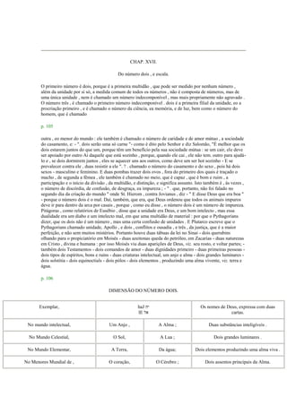 CHAP. XVII.
Do número dois , e escala.
O primeiro número é dois, porque é a primeira multidão , que pode ser medido por nenhum número ,
além da unidade por si só, a medida comum de todos os números , não é composta de números, mas de
uma única unidade , nem é chamado um número indecomponível , mas mais propriamente não agravado .
O número três , é chamado o primeiro número indecomponível . dois é a primeira filial da unidade, eo a
procriação primeiro , e é chamado o número da ciência, ea memória, e de luz, bem como o número do
homem, que é chamado
p. 105
outra , eo menor do mundo : ele também é chamado o número de caridade e de amor mútuo , a sociedade
do casamento, e: - ". dois serão uma só carne "- como é dito pelo Senhor e diz Salomão, "É melhor que os
dois estarem juntos do que um, porque têm um benefício pela sua sociedade mútua : se um cair, ele deve
ser apoiado por outro Ai daquele que está sozinho , porque, quando ele cai , ele não tem. outro para ajudá-
lo e , se dois dormirem juntos , eles se aquecer uns aos outros, como deve um ser hot sozinho - E se
prevalecer contra ele , duas resistir a ele ". ? . chamado o número do casamento e do sexo , pois há dois
sexos - masculino e feminino. E duas pombas trazer dois ovos , fora do primeiro dos quais é traçado o
macho , de segunda a fêmea , ele também é chamado no meio, que é capaz , que é bom e ruim , a
participação e o início da divisão , da multidão, e distinção, e significa assunto. Isto também é , às vezes ,
o número de discórdia, de confusão, de desgraça, ea impureza ; - " . que, portanto, não foi falado no
segundo dia da criação do mundo " onde St. Hierom , contra Jovianus , diz - " E disse Deus que era boa "
- porque o número dois é o mal. Daí, também, que era, que Deus ordenou que todos os animais impuros
deve ir para dentro da arca por casais , porque , como eu disse , o número dois é um número de impureza.
Pitágoras , como relatórios de Eusébio , disse que a unidade era Deus, e um bom intelecto , mas essa
dualidade era um diabo e um intelecto mal, em que uma multidão de material : por que o Pythagorians
dizer, que os dois não é um número , mas uma certa confusão de unidades . E Plutarco escreve que o
Pythagorians chamado unidade, Apollo , e dois , conflitos e ousadia , e três , da justiça, que é a maior
perfeição, e não sem muitos mistérios. Portanto houve duas tábuas da lei no Sinai - dois querubins
olhando para o propiciatório em Moisés - duas azeitonas queda do petróleo, em Zacarias - duas naturezas
em Cristo , divina e humana : por isso Moisés viu duas aparições de Deus, viz. seu rosto, e voltar partes; -
também dois Testamentos - dois comandos de amor - duas dignidades primeiro - duas primeiras pessoas -
dois tipos de espíritos, bons e ruins - duas criaturas intelectual, um anjo e alma - dois grandes luminares -
dois solstitia - dois equinoctials - dois pólos - dois elementos , produzindo uma alma vivente, viz. terra e
água.
p. 106
DIMENSÃO DO NÚMERO DOIS.
Exemplar, haJ ‫יה‬
lE ‫אל‬
Os nomes de Deus, expressa com duas
cartas.
No mundo intelectual, Um Anjo , A Alma ; Duas substâncias inteligíveis .
No Mundo Celestial, O Sol, A Lua ; Dois grandes luminares .
No Mundo Elementar, A Terra, Da água; Dois elementos produzindo uma alma viva .
No Menores Mundial de , O coração, O Cérebro ; Dois assentos principais da Alma.
 