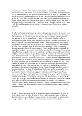 para viver, ser sensível, para entender. movimentos da Natureza, viz. ascendente,
descendente, daqui para frente, circular. cantos do Céu, viz. subindo, caindo no meio do
céu, ao fundo da questão . Há quatro elementos sob o céu, viz. fogo, ar , água e terra, de
acordo com estas há quatro triplicidades no céu. Há quatro primeiras qualidades debaixo
do céu , viz. calor, frio , secura e umidade, entre esses, são os quatro humores - sangue,
fleuma cólera , melancolia. Além disso, o ano é dividido em quatro partes , que são a
primavera, verão , outono e inverno : - também o vento é dividido em leste, oeste , norte
e sul. Há , também, quatro rios do Paraíso , e tantos infernal. Além disso, o número
quatro faz
p. 110
de todos conhecimento : primeiro, que enche todo o progresso simples de números com
quatro termos, viz. com um, dois , três e quatro, constituindo o número dez. Ele enche
toda a diferença de números: o primeiro, mesmo , e que contém o estranho primeiro
nele. Ele tem na música, Diatesseron - a graça da voz quarto , também contém o
instrumento de quatro cordas , e um diagrama Pythagorian , onde são encontrados , em
primeiro lugar de todas as notas musicais , e toda a harmonia da música : para duplas,
triplas quatro vezes de casal, um ano e meio , um e uma terceira parte, a concordância
de todos , uma concórdia dupla de todos, de cinco, de quatro, e todos os consonancy é
limitada dentro dos limites do número quatro . Acaso, também contêm a totalidade da
matemática em quatro termos, viz. ponto, linha, superficesE profundidade. Compreende
toda a Natureza em quatro termos, viz. substância , qualidade , quantidade e movimento,
também a filosofia natural , em que são as virtudes do seminário da Natureza , o natural
brota , formam a crescer, e as compositum. Também a metafísica é compreendida em
quatro limites, viz. sendo, essência, forçaE ação. A filosofia moral é compreendido com
quatro virtudes, viz. prudência, justiça, fortitudeE temperança. Ele tem também o poder
da justiça , portanto, uma lei em quatro vezes - de providênciaDa parte de Deus ; fatal,
Da alma do mundo, de NaturezaDo céu, da prudência, do homem. Há também quatro
poderes Judiciário em todas as coisas que , viz. o intelecto , a disciplina , opinião e
sentimento . Além disso, existem quatro rios do Paraíso. Quatro Evangelhos , recebeu
quatro evangelistas , ao longo de toda a Igreja. Os hebreus receberam a chiefest nome
de Deus escrito com quatro letras. Também os egípcios , árabes , persas , mágicos,
maometanos , gregos, Toscanos e os latinos , escreva o nome de Deus , com quatro
letras, viz. assim - Thet , Alla , Sire, Orsi, Abdi, θεὸς , Esar , Deus . Daí a lacedemônios
estavam acostumados a pintar Júpiter com quatro asas. Daí, também, na Divindade de
Orfeu , que se diz que carros de Netuno são desenhadas com quatro cavalos. Há também
quatro tipos de fúrias divinas provenientes de várias divindades , viz. das Musas ,
Dionísio, Apolo e Vênus. Além disso, o profeta Ezequiel viu quatro animais junto ao rio
Quebar , e quatro querubins nas quatro rodas. Além disso, em Daniel, quatro grandes
animais que sobem
p. 111
do mar , e quatro ventos que luta. E no Apocalipse, quatro animais cheios de olhos na
frente e atrás , em pé ao redor do trono de Deus e anjos, a o poder quem foi dado de
danificar a terra eo mar , não ficar nos quatro cantos da terra, retendo os quatro ventos ,
para que soprasse sobre a terra, nem sobre o mar , nem contra árvore alguma.
 