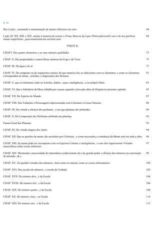 p. xx
Dez Lições , ensinando a transmutação de metais inferiores em ouro 64
Lição XI. XII. XIII. e XIV. ensino à maneira de extrair o Prima Materia da Lapis PhilosophorumEo uso é de nos purificar
metais imperfeitos , para transformá-las em bom ouro
68
PARTE II .
CHAP I. Dos quatro elementos, e as suas naturais qualidades 73
CHAP. II. Das propriedades e maravilhosa natureza do Fogo e da Terra 75
CHAP. III. Da água e do ar 77
CHAP. IV. De composto ou de organismos mistos; de que maneira eles se relacionam com os elementos, e como os elementos
correspondem às almas , sentidos, e disposições dos Homens
81
CHAP. V. que os elementos estão no Estrelas, diabos , anjos, inteligências , e no próprio Deus 83
CHAP. VI. Que a Sabedoria de Deus trabalha por causas segundo é provado além de Disputa no presente capítulo 85
CHAP. VII. Do Espírito do Mundo 87
CHAP. VIII. Das Vedações e Personagens impressionado com Celestiais a Coisas Naturais 88
CHAP. IX. Da virtude e eficácia dos perfumes , e em que planetas são atribuídos 89
CHAP. X. Da Composição dos Perfumes atribuída aos planetas 92
Fumes Geral dos Planetas 93
CHAP. XI. Da virtude mágica dos Anéis 94
CHAP. XII. Que as paixões da mente são assistidos por Celestiais , e como necessária a constância da Mente está em toda a obra 96
CHAP. XIII. de mente pode ser recomposto com os Espíritos Celestes e inteligências , e com eles impressionar Virtudes
maravilhoso sobre coisas inferiores
97
CHAP. XIV. Mostrando a necessidade do matemática conhecimento da e do grande poder e eficácia dos números na construção
de talismãs , & c.
99
CHAP. XV. As grandes virtudes dos números , bem como no natural, como as coisas sobrenaturais 102
CHAP. XVI. Das escalas de números , a escala da Unidade 103
CHAP. XVII. Do número dois , e da Escala 104
CHAP. XVIII. Do número três , e da Escala 106
CHAP. XIX. Do número quatro , e da Escala 108
CHAP. XX. Do número cinco , ea Escala 114
CHAP. XXI. Do número seis , e da Escala 115
 