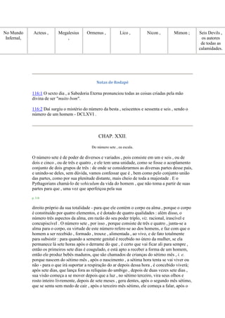 No Mundo
Infernal,
Acteus , Megalesius
,
Ormenus , Lico , Nicon , Mimon ; Seis Devils ,
os autores
de todas as
calamidades.
Notas de Rodapé
116:1 O sexto dia , a Sabedoria Eterna pronunciou todas as coisas criadas pela mão
divina de ser "muito bom".
116:2 Daí surgiu o mistério do número da besta , seiscentos e sessenta e seis , sendo o
número de um homem - DCLXVI .
CHAP. XXII.
Do número sete , ea escala.
O número sete é de poder de diversos e variados , pois consiste em um e seis , ou de
dois e cinco , ou de três e quatro , e ele tem uma unidade, como se fosse o acoplamento
conjunto de dois grupos de três : de onde se considerarmos as diversas partes desse país,
e unindo-se deles, sem dúvida, vamos confessar que é , bem como pelo conjunto união
das partes, como por sua plenitude distante, mais cheio de toda a majestade . E o
Pythagorians chamá-lo de vehiculum da vida do homem , que não toma a partir de suas
partes para que , uma vez que aperfeiçoa pela sua
p. 118
direito próprio da sua totalidade - para que ele contém o corpo ea alma , porque o corpo
é constituído por quatro elementos, e é dotado de quatro qualidades : além disso, o
número três aspectos da alma, em razão do seu poder triplo, viz. racional, irascível e
concupiscível . O número sete , por isso , porque consiste de três e quatro , junta-se a
alma para o corpo, ea virtude de este número refere-se ao dos homens, e faz com que o
homem a ser recebido , formado , trouxe , alimentada , ao vivo, e de fato totalmente
para subsistir : para quando a semente genital é recebido no útero da mulher, se ela
permanece lá sete horas após o derrame do que , é certo que vai ficar ali para sempre ,
então os primeiros sete dias é coagulado, e está apto a receber a forma de um homem,
então ele produz bebês maduros, que são chamados de crianças do sétimo mês , i. e.
porque nascem do sétimo mês , após o nascimento , a sétima hora tenta se vai viver ou
não - para o que irá suportar a respiração do ar depois dessa hora , é concebido viverá;
após sete dias, que lança fora as relíquias do umbigo , depois de duas vezes sete dias ,
sua visão começa a se mover depois que a luz , no sétimo terceiro, vira seus olhos e
rosto inteiro livremente, depois de sete meses , gera dentes, após o segundo mês sétimo,
que se senta sem medo de cair , após o terceiro mês sétimo, ele começa a falar, após o
 