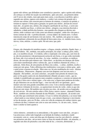 quarto mês sétimo, que defendem com veemência e passeios , após o quinto mês sétimo,
ele começa a se abster de sucção sua enfermeira , após sete anos , seu primeiro dente
cair E novos são criados, mais apto para mais carne, e seu discurso é perfeito; após o
segundo ano sétimo, rapazes cera maduros , e então é um começo de geração até o
terceiro ano sétimo, elas crescem para os homens de estatura, e começar ser peludo, e
tornam-se capazes e fortes para a geração; no quarto ano sétimo , deixam de crescer
mais alto , no quinto ano, sétimo, eles atingem a perfeição de sua força , o sexto ano
sétimo , mantêm sua força , o sétimo ano sétimo , atingem a sua máxima discrição e
sabedoria, a idade perfeita dos homens , mas quando eles chegam ao décimo ano
sétimo, onde o número sete é tido como um número completo , então eles vêm para o
termo comum da vida - o profeta dizendo , a nossa idade é de setenta anos. A altura
máxima do corpo de um homem é de sete metros . Há , também, sete graus no corpo,
que completam a dimensão da sua altitude de baixo para cima, viz. medula óssea, ossos,
nervos, veias, artérias , a carne e pele. Há sete anos, que, pela
p. 119
Gregos, são chamados de membros negros : a língua, coração, pulmões, fígado, baço , e
os dois kidnies . Há , também, sete partes principais, do corpo: a cabeça, peito, mãos,
pés, e os membros do par . É evidente, sobre a respiração e de carne, que, sem tirar do
ar, não dos prenúncios vida permanecem acima de sete horas, e os que estão morrendo
de fome, não viver acima de sete dias.1 As veias , também, e as artérias, os médicos
dizem, são movidos pelo número sete. Além disso , as decisões em doenças são feitas
com maior manifestação sobre o sétimo dia , que os médicos chamam de crítica, i. e.
judiciais. Além disso, de sete porções de Deus cria a alma , - a alma , também, recebe o
corpo por sete graus. Toda a diferença dos rendimentos vozes para o sétimo grau , após
o qual existe a mesma revolução . Mais uma vez, há sete modulações de vozes : ditonus
, semiditonus , Diatesseron , diapente com um tom diapente com um tom meio, e
diapasão . Há também , em seres celestiais , um poder mais potente do número sete,
para ver há quatro cantos do céu diametralmente olhando um para o outro , que na
verdade é contabilizado um aspecto mais completo e poderoso, e consiste no número de
sete; pois é feito com o sétimo signo , e faz uma cruz, a figura mais poderosa de todas ,
de que falaremos em seu devido lugar ; - mas isso não deve ser ignorante , que o
número sete tem uma grande comunhão com a cruz. Com a mesma radiação e número
do solstício é distante do inverno , ea equinoctium inverno do verão , todos os que são
feitos por sete sinais. Há também sete círculos nos céus , de acordo com as longitudes
do eixo-árvore . Há sete estrelas sobre o Pólo Ártico, maior e menor , chamado Charles
Wain , também sete estrelas chamado de das Plêiades , e sete planetas , de acordo com
os sete dias que constituem uma semana. A Lua é o sétimo dos planetas, e ao nosso lado
, observando-se esse número mais do que o resto , esse número dispensar o movimento
ea luz da mesma , pois em 28 dias , corre em volta do compasso do zodíaco inteiro; que
o número de dias, o número sete com os seus sete termos, viz. de um a sete , Acaso,
fazer e encher-se tanto quanto a
p. 120
vários números , somando-se os antecedentes, e faz quatro vezes sete dias , em que a
Lua atravessa e sobre tudo longitude a ea latitude do Zodíaco, medindo e medir
novamente: com os , como sete dias que ele dispensa a sua luz, por alterá-lo , porque
nos primeiros sete dias , até ao meio como se fosse do mundo dividido , ele aumenta , o
segundo sete dias ele preenche a sua orbe toda de luz , o terceiro, diminuindo , é
 