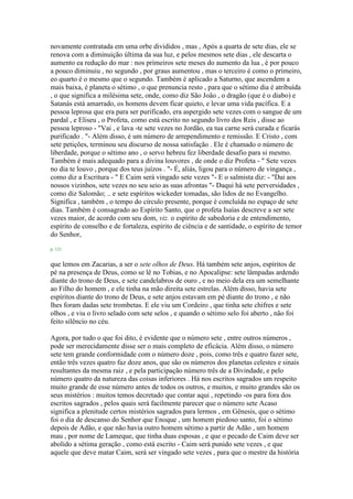 novamente contratada em uma orbe divididos , mas , Após a quarta de sete dias, ele se
renova com a diminuição última da sua luz, e pelos mesmos sete dias , ele descarta o
aumento ea redução do mar : nos primeiros sete meses do aumento da lua , é por pouco
a pouco diminuiu , no segundo , por graus aumentou , mas o terceiro é como o primeiro,
eo quarto é o mesmo que o segundo. Também é aplicado a Saturno, que ascendem a
mais baixa, é planeta o sétimo , o que prenuncia resto , para que o sétimo dia é atribuída
, o que significa a milésima sete, onde, como diz São João , o dragão (que é o diabo) e
Satanás está amarrado, os homens devem ficar quieto, e levar uma vida pacífica. E a
pessoa leprosa que era para ser purificado, era aspergido sete vezes com o sangue de um
pardal , e Eliseu , o Profeta, como está escrito no segundo livro dos Reis , disse ao
pessoa leproso - "Vai , e lava -te sete vezes no Jordão, ea tua carne será curada e ficarás
purificado . "- Além disso, é um número de arrependimento e remissão. E Cristo , com
sete petições, terminou seu discurso de nossa satisfação . Ele é chamado o número de
liberdade, porque o sétimo ano , o servo hebreu fez liberdade desafio para si mesmo.
Também é mais adequado para a divina louvores , de onde o diz Profeta - " Sete vezes
no dia te louvo , porque dos teus juízos . "- É, aliás, ligou para o número de vingança ,
como diz a Escritura - " E Caim será vingado sete vezes "- E o salmista diz: - "Dai aos
nossos vizinhos, sete vezes no seu seio as suas afrontas "- Daqui há sete perversidades ,
como diz Salomão; .. e sete espíritos wickeder tomadas, são lidos de no Evangelho.
Significa , também , o tempo do círculo presente, porque é concluída no espaço de sete
dias. Também é consagrado ao Espírito Santo, que o profeta Isaías descreve a ser sete
vezes maior, de acordo com seu dom, viz. o espírito de sabedoria e de entendimento,
espírito de conselho e de fortaleza, espírito de ciência e de santidade, o espírito de temor
do Senhor,
p. 121
que lemos em Zacarias, a ser o sete olhos de Deus. Há também sete anjos, espíritos de
pé na presença de Deus, como se lê no Tobias, e no Apocalipse: sete lâmpadas ardendo
diante do trono de Deus, e sete candelabros de ouro , e no meio dela era um semelhante
ao Filho do homem , e ele tinha na mão direita sete estrelas. Além disso, havia sete
espíritos diante do trono de Deus, e sete anjos estavam em pé diante do trono , e não
lhes foram dadas sete trombetas. E ele viu um Cordeiro , que tinha sete chifres e sete
olhos , e viu o livro selado com sete selos , e quando o sétimo selo foi aberto , não foi
feito silêncio no céu.
Agora, por tudo o que foi dito, é evidente que o número sete , entre outros números ,
pode ser merecidamente disse ser o mais completo de eficácia. Além disso, o número
sete tem grande conformidade com o número doze , pois, como três e quatro fazer sete,
então três vezes quatro faz doze anos, que são os números dos planetas celestes e sinais
resultantes da mesma raiz , e pela participação número três de a Divindade, e pelo
número quatro da natureza das coisas inferiores . Há nos escritos sagrados um respeito
muito grande de esse número antes de todos os outros, e muitos, e muito grandes são os
seus mistérios : muitos temos decretado que contar aqui , repetindo -os para fora dos
escritos sagrados , pelos quais será facilmente parecer que o número sete Acaso
significa a plenitude certos mistérios sagrados para lermos , em Gênesis, que o sétimo
foi o dia de descanso do Senhor que Enoque , um homem piedoso santo, foi o sétimo
depois de Adão, e que não havia outro homem sétimo a partir de Adão , um homem
mau , por nome de Lameque, que tinha duas esposas , e que o pecado de Caim deve ser
abolido a sétima geração , como está escrito - Caim será punido sete vezes , e que
aquele que deve matar Caim, será ser vingado sete vezes , para que o mestre da história
 