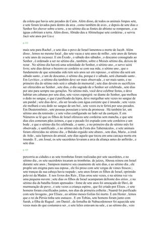 da coleta que havia sete pecados de Caim. Além disso, de todos os animais limpos sete,
e sete foram levados para dentro da arca , como também de aves , e depois de sete dias o
Senhor fez chover sobre a terra , e no sétimo dia as fontes do abismo se romperam , e as
águas cobriram a terra. Além disso, Abraão deu a Abimeleque sete cordeiras , e serviu
Jacó sete anos por Lia e
p. 122
mais sete para Rachel , e sete dias o povo de Israel lamentou a morte de Jacob. Além
disso , lemos no mesmo local , das sete vacas e sete anos de milho , sete anos de fartura
e sete anos de escassez. E em Êxodo , o sábado dos sábados , o descanso consagrado ao
Senhor , é ordenado a ser no sétimo dia , também, sobre o Moisés sétimo dia, deixou de
rezar . No sétimo dia haverá uma solenidade do Senhor, o sétimo ano , o servo sairá
livre; sete dias deixar o bezerro eo cordeiro se com sua mãe, o sétimo ano , que o
fundamento de que semeadas sido tem seis anos ser em repouso , o sétimo dia será um
sábado santo , e um de descanso, o sétimo dia, porque é o sábado, será chamado santo .
Em Levítico , o sétimo dia também deve ser mais observada , e ser mais santo, e no
primeiro dia do sétimo mês será o sábado do memorial ; sete dias devem os sacrifícios
ser oferecidos ao Senhor , sete dias, o dia sagrado de o Senhor ser celebrada , sete dias
por ano para sempre nas gerações. No sétimo mês, você deve celebrar festas, e deve
habitar em cabanas por sete dias, sete vezes espargirá -se diante do Senhor, que molhou
o dedo no sangue, o que é purificado da lepra, deve mergulhar sete vezes no sangue de
um pardal ; sete dias deve , ela ser lavada com água corrente que é imunda ; sete vezes
ele molhará o seu dedo no sangue de um boi , sete vezes eu te ferirá por seus pecados.
Em Deuteronômio , sete pessoas possuíam a terra da promessa . Há também ler, um
sétimo ano da remissão ; e sete velas configurado no lado sul da castiçais. E em
Números se lê que os filhos de Israel ofereceu sete cordeiras sem mancha, e que sete
dias eles comeram pães ázimos, e que o pecado foi expiado com sete cordeiros e um
bode , e que o sétimo dia foi celebrada , e santo , e no primeiro dia do sétimo mês foi
observada , e santificado , e no sétimo mês da Festa dos Tabernáculos , e sete animais
foram oferecidas no sétimo dia , e Balaão erguido sete altares , sete dias, Maria , a irmã
de Arão , saiu leprosos do arraial, sete dias aquele que tocou em uma carcaça morta era
imundo. E , em Josué, os sete sacerdotes levaram a arca da aliança antes do anfitrião , e
sete dias
p. 123
percorria as cidades e as sete trombetas foram realizadas por sete sacerdotes, e no
sétimo dia , os sete sacerdotes tocaram as trombetas. de juízes, Abessa reinou em Israel
durante sete anos ; Sampson manteve seu casamento de sete dias, e ao sétimo dia , ele
propõe um enigma para sua esposa , ele foi preso com sete vergas de vimes frescos ;
sete tranças da sua cabeça havia raspado ; sete anos foram os filhos de Israel, oprimido
pelo rei da Maden . E nos livros dos Reis , Elias orou sete vezes, e na sétima vez viu
uma pequena nuvem ; sete dias os filhos de Israel acamparam defronte dos sírios , e no
sétimo dia da batalha foram apensados : fome de sete anos foi ameaçado de Davi, de
murmuração do povo , e sete vezes a criança espirra , que foi criado por Eliseu , e sete
homens foram crucificados juntos, nos dias da primeira colheita ; Naamã foi purificado
com sete lavagens , por Eliseu , eo sétimo meses Golias foi morto. E em Hester , lemos
que o rei da Pérsia tinha sete eunucos . E em Tobias, sete homens foram junto com
Sarah, a filha de Raguel . em Daniel , da fornalha de Nabucodonosor foi aquecida sete
vezes mais do que costumava ser , e sete leões estavam na sala , e ao sétimo dia , veio
 
