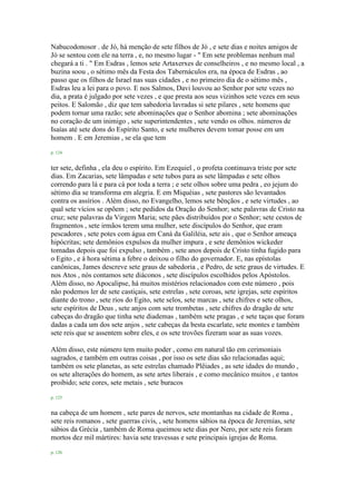 Nabucodonosor . de Jó, há menção de sete filhos de Jó , e sete dias e noites amigos de
Jó se sentou com ele na terra , e, no mesmo lugar - " Em sete problemas nenhum mal
chegará a ti . " Em Esdras , lemos sete Artaxerxes de conselheiros , e no mesmo local , a
buzina soou , o sétimo mês da Festa dos Tabernáculos era, na época de Esdras , ao
passo que os filhos de Israel nas suas cidades , e no primeiro dia de o sétimo mês ,
Esdras leu a lei para o povo. E nos Salmos, Davi louvou ao Senhor por sete vezes no
dia, a prata é julgado por sete vezes , e que presta aos seus vizinhos sete vezes em seus
peitos. E Salomão , diz que tem sabedoria lavradas si sete pilares , sete homens que
podem tornar uma razão; sete abominações que o Senhor abomina ; sete abominações
no coração de um inimigo , sete superintendentes , sete vendo os olhos. números de
Isaías até sete dons do Espírito Santo, e sete mulheres devem tomar posse em um
homem . E em Jeremias , se ela que tem
p. 124
ter sete, definha , ela deu o espírito. Em Ezequiel , o profeta continuava triste por sete
dias. Em Zacarias, sete lâmpadas e sete tubos para as sete lâmpadas e sete olhos
correndo para lá e para cá por toda a terra ; e sete olhos sobre uma pedra , eo jejum do
sétimo dia se transforma em alegria. E em Miquéias , sete pastores são levantados
contra os assírios . Além disso, no Evangelho, lemos sete bênçãos , e sete virtudes , ao
qual sete vícios se opõem ; sete pedidos da Oração do Senhor; sete palavras de Cristo na
cruz; sete palavras da Virgem Maria; sete pães distribuídos por o Senhor; sete cestos de
fragmentos , sete irmãos terem uma mulher, sete discípulos do Senhor, que eram
pescadores , sete potes com água em Caná da Galiléia, sete ais , que o Senhor ameaça
hipócritas; sete demônios expulsos da mulher impura , e sete demônios wickeder
tomadas depois que foi expulso , também , sete anos depois de Cristo tinha fugido para
o Egito , e à hora sétima a febre o deixou o filho do governador. E, nas epístolas
canônicas, James descreve sete graus de sabedoria , e Pedro, de sete graus de virtudes. E
nos Atos , nós contamos sete diáconos , sete discípulos escolhidos pelos Apóstolos.
Além disso, no Apocalipse, há muitos mistérios relacionados com este número , pois
não podemos ler de sete castiçais, sete estrelas , sete coroas, sete igrejas, sete espíritos
diante do trono , sete rios do Egito, sete selos, sete marcas , sete chifres e sete olhos,
sete espíritos de Deus , sete anjos com sete trombetas , sete chifres do dragão de sete
cabeças do dragão que tinha sete diademas , também sete pragas , e sete taças que foram
dadas a cada um dos sete anjos , sete cabeças da besta escarlate, sete montes e também
sete reis que se assentem sobre eles, e os sete trovões fizeram soar as suas vozes.
Além disso, este número tem muito poder , como em natural tão em cerimoniais
sagrados, e também em outras coisas , por isso os sete dias são relacionadas aqui;
também os sete planetas, as sete estrelas chamado Plêiades , as sete idades do mundo ,
os sete alterações do homem, as sete artes liberais , e como mecânico muitos , e tantos
proibido; sete cores, sete metais , sete buracos
p. 125
na cabeça de um homem , sete pares de nervos, sete montanhas na cidade de Roma ,
sete reis romanos , sete guerras civis, , sete homens sábios na época de Jeremias, sete
sábios da Grécia , também de Roma queimou sete dias por Nero, por sete reis foram
mortos dez mil mártires: havia sete travessas e sete principais igrejas de Roma.
p. 126
 