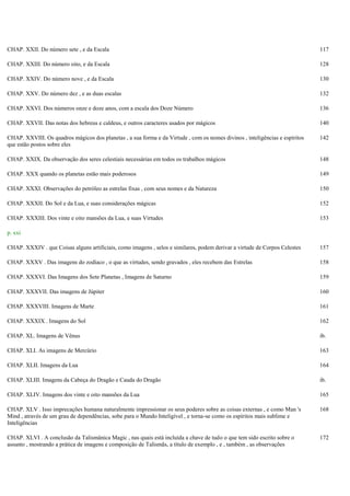 CHAP. XXII. Do número sete , e da Escala 117
CHAP. XXIII. Do número oito, e da Escala 128
CHAP. XXIV. Do número nove , e da Escala 130
CHAP. XXV. Do número dez , e as duas escalas 132
CHAP. XXVI. Dos números onze e doze anos, com a escala dos Doze Número 136
CHAP. XXVII. Das notas dos hebreus e caldeus, e outros caracteres usados por mágicos 140
CHAP. XXVIII. Os quadros mágicos dos planetas , a sua forma e da Virtude , com os nomes divinos , inteligências e espíritos
que estão postos sobre eles
142
CHAP. XXIX. Da observação dos seres celestiais necessárias em todos os trabalhos mágicos 148
CHAP. XXX quando os planetas estão mais poderosos 149
CHAP. XXXI. Observações do petróleo as estrelas fixas , com seus nomes e da Natureza 150
CHAP. XXXII. Do Sol e da Lua, e suas considerações mágicas 152
CHAP. XXXIII. Dos vinte e oito mansões da Lua, e suas Virtudes 153
p. xxi
CHAP. XXXIV . que Coisas alguns artificiais, como imagens , selos e similares, podem derivar a virtude de Corpos Celestes 157
CHAP. XXXV . Das imagens do zodíaco , o que as virtudes, sendo gravados , eles recebem das Estrelas 158
CHAP. XXXVI. Das Imagens dos Sete Planetas , Imagens de Saturno 159
CHAP. XXXVII. Das imagens de Júpiter 160
CHAP. XXXVIII. Imagens de Marte 161
CHAP. XXXIX . Imagens do Sol 162
CHAP. XL. Imagens de Vênus ib.
CHAP. XLI. As imagens de Mercúrio 163
CHAP. XLII. Imagens da Lua 164
CHAP. XLIII. Imagens da Cabeça do Dragão e Cauda do Dragão ib.
CHAP. XLIV. Imagens dos vinte e oito mansões da Lua 165
CHAP. XLV . Isso imprecações humana naturalmente impressionar os seus poderes sobre as coisas externas , e como Man 's
Mind , através de um grau de dependências, sobe para o Mundo Inteligível , e torna-se como os espíritos mais sublime e
Inteligências
168
CHAP. XLVI . A conclusão da Talismânica Magic , nas quais está incluída a chave de tudo o que tem sido escrito sobre o
assunto , mostrando a prática de imagens e composição de Talismãs, a título de exemplo , e , também , as observações
172
 