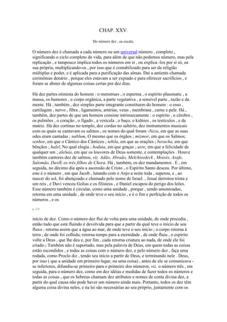 CHAP. XXV.
Do número dez , ea escala.
O número dez é chamada a cada número ou um universal número , completo ,
significando o ciclo completo de vida, para além de que não podemos número, mas pela
replicação , e tampouco implica todos os números em si , ou explica -los por si só, ea
sua própria, multiplicando-os , por isso que é contabilizado para ser da religião
múltiplas e poder, e é aplicada para a purificação das almas. Daí a antients chamada
cerimônias denário , porque eles estavam a ser expiado e para oferecer sacrifícios , e
foram se abster de algumas coisas certas por dez dias.
Há dez partes otimista do homem : o menstrues , o esperma , o espírito plasonatic , a
massa, os humores , o corpo orgânica, a parte vegetativa , a sensível parte , razão e da
mente. Há , também , dez simples parte integrante constituem do homem : o osso ,
cartilagem , nervo , fibra , ligamentos, artérias, veias , membrana , carne e pele. Há ,
também, dez partes de que um homem consiste intrinsecamente : o espírito , o cérebro ,
os pulmões , o coração , o fígado , a vesícula , o baço, o kidnies , os testículos , e da
matriz. Há dez cortinas no templo, dez cordas no saltério, dez instrumentos musicais
com os quais se cantavam os salmos , os nomes do qual foram -Neza, em que as suas
odes eram cantadas ; nablum, O mesmo que os órgãos ; mizmor, em que os Salmos;
senhor, em que o Cântico dos Cânticos ; tehila, em que as orações ; beracha, em que
bênçãos ; halel, No qual elogia ; hodaia, em que graças ; asre, em que a felicidade de
qualquer um ; aleluia, em que os louvores de Deus somente, e contemplações . Houve
também cantores dez de salmos, viz. Adão, Abraão, Melchisedeck , Moisés, Asafe,
Salomão, DaviE os três filhos de Chora. Há , também, os dez mandamentos . E , em
seguida, no décimo dia após a ascensão de Cristo , o Espírito Santo desceu. Por último,
este é o número , em que Jacob , lutando com o Anjo a noite toda , superou, e , ao
nascer do sol, foi abençoado e chamado pelo nome de Israel. , Josué derrotou trinta e
um reis , e Davi venceu Golias e os filisteus , e Daniel escapou do perigo dos leões.
Esse número também é circular, como uma unidade , porque , sendo amontoadas,
retorna em uma unidade , de onde teve o seu início , e é o fim e perfeição de todos os
números , e os
p. 133
início de dez. Como o número dez flui de volta para uma unidade, de onde procedia ,
então tudo que está fluindo é devolvida para que a partir da qual teve o início de seu
fluxo : retorna assim que a água ao mar, de onde teve o seu início ; o corpo retorna à
terra , de onde foi colhida; retorna tempo para a eternidade , de onde fluiu , o espírito
volte a Deus , que lhe deu e, por fim , cada retorna criatura ao nada, de onde ele foi
criado.1 Também não é suportado, mas pela palavra de Deus, em quem todas as coisas
estão escondidos , e todas as coisas com o número dez, e pelo número dez , faça uma
rodada, como Proclo diz , tendo seu início a partir de Deus, e terminando nele . Deus,
por isso ( que a unidade em primeiro lugar, ou uma coisa) , antes de ele se comunicava -
se inferiores, difundiu-se primeiro para o primeiro dos números, viz. o número três , em
seguida, para o número dez, como em dez idéias e medidas de fazer todos os números e
todas as coisas , que os hebreus chamam dez atributos e nomes de conta divina dez, a
partir do qual causa não pode haver um número ainda mais. Portanto, todos os dez têm
alguma coisa divina neles, e na lei são necessárias ao seu próprio, juntamente com os
 
