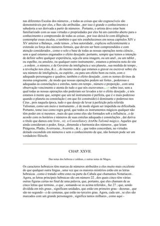 nas diferentes Escalas dos números , e todas as coisas que são cognoscíveis são
demonstráveis por eles, e lhes são atribuídas , por isso é grande o conhecimento e
sabedoria a ser derivada a partir de números . Portanto, o artista deve estar bem
familiarizado com as suas virtudes e propriedades por eles há um caminho aberto para o
conhecimento e compreensão de todas as coisas , por isso deixá-lo com diligência
contemplar essas escalas, e também o que nós estabelecemos em nossa capítulos XIV e
XV anterior a Balança , onde temos , a boa autoridade , explicou suficientemente a
extensão ea força dos números formais, que devem ser bem compreendidos e com
atenção considerados , como o solo e base de todas as nossas operações nesta ciência ,
sem a qual estamos enganados o efeito desejado: portanto, sempre que temos a intenção
de definir sobre qualquer experiência, seja ela uma imagem, ou um anel , ou um tablet ,
ou espelho, ou amuleto, ou qualquer outro instrumento , estamos a primeira nota do site
, a ordem , o número, e de Governo da inteligência e seu planeta , sua medida de tempo ,
a revolução nos céus, & c. , do mesmo modo que estamos a gravar ou escrever sobre ela
seu número de inteligência, ou espírito , ou para um efeito bom ou ruim, com o
adequado personagens e quadros; também o efeito desejado , com os nomes divinos da
mesma congruente , de modo que nossas operações podem ser fortes , poderosas e
adequadas às constelações e estrelas, tanto em tempo , número e proporção , com uma
observação vencimento e atenta do tudo o que nós escrevemos p. 137 sobre isso, sem a
qual todas as nossas operações não poderiam ser levados a ter o efeito desejado , e nós
estamos à mente que, sempre que um tal instrumento é perfeita, que é o mais poderoso
quando o planeta ou constelação ( em que foi construído) é dominante e poderoso nos
Céus , pois naquela época, tudo o que desejo de levar à perfeição pela referida
Talisman, como um meio e instrumento , é de modo algum ser impedida ou dificultada.
Portanto, tome isso como regra geral, que todos os instrumentos mágicos qualquer não
têm poder em si mesmos , mais do que como eles são formados sob a influência , e de
acordo com os horários e números de suas estrelas adequada e constelações , daí deriva
o título que damos este livro , viz. o Constellatory ArteOu Talismã mágico. Aqueles que
ainda consideram o poder, força , dimensão e harmonia dos números , que leiam
Pitágoras, Platão, Averroena , Averróis , & c. , que todos concordam, no virtudes
deitado escondido em números e sem o conhecimento de que, não homem pode ser um
verdadeiro filósofo.
CHAP. XXVII.
Das notas dos hebreus e caldeus, e outras notas de Magos.
Os caracteres hebraicos têm marcas de números atribuídos a eles muito mais excelente
do que qualquer outra língua , uma vez que os maiores mistérios estão em as letras
hebraicas , como é tratado sobre estes na parte da Cabala que chamamos Notariacon .
Agora, as letras principais hebraicas são em número 22 , dos quais cinco têm várias
outras figuras certas no final de uma palavra, que, portanto, que eles chamam de as
cinco letras que termina , o que , somando-se os acima referidos , faz 27 ; que, sendo
dividida em três graus , significam unidades, que estão em primeiro grau - dezenas , que
são no segundo - e de centenas, que estão no terceiro grau. Agora, cada um , se eles são
marcados com um grande personagem , significa tantos milhares , como aqui -
 