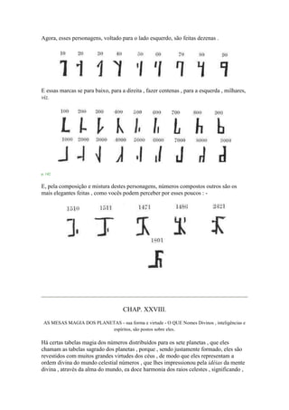 Agora, esses personagens, voltado para o lado esquerdo, são feitas dezenas .
E essas marcas se para baixo, para a direita , fazer centenas , para a esquerda , milhares,
viz.
p. 142
E, pela composição e mistura destes personagens, números compostos outros são os
mais elegantes feitas , como vocês podem perceber por esses poucos : -
CHAP. XXVIII.
AS MESAS MAGIA DOS PLANETAS - sua forma e virtude - O QUE Nomes Divinos , inteligências e
espíritos, são postos sobre eles.
Há certas tabelas magia dos números distribuídos para os sete planetas , que eles
chamam as tabelas sagrado dos planetas , porque , sendo justamente formado, eles são
revestidos com muitos grandes virtudes dos céus , de modo que eles representam a
ordem divina do mundo celestial números , que lhes impressionou pela idéias da mente
divina , através da alma do mundo, ea doce harmonia dos raios celestes , significando ,
 