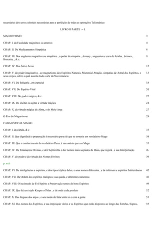 necessárias dos seres celestiais necessárias para a perfeição de todas as operações Talismânica
LIVRO II PARTE .-- I.
MAGNETISMO 3
CHAP. I. da Faculdade magnético ou atrativo 4
CHAP. II. De Medicamentos Simpática 8
CHAP. III. Dos ungüento magnético ou simpático , o poder da simpatia , Armary , unguentos e cura de feridas , êxtases ,
Bruxaria, , & c.
9
CHAP. IV. Dos Salve Arma 12
CHAP. V. do poder imaginativo , eo magnetismo dos Espíritos Naturais, Mummial Atração, simpatias de Astral dos Espíritos, e
seus corpos, sobre a qual assenta toda a arte da Necromancia
13
CHAP. VI. De feitiçaria , em especial 18
CHAP. VII. Do Espírito Vital 20
CHAP. VIII. Do poder mágico, & c. 22
CHAP. IX. De excitar ou agitar a virtude mágica 24
CHAP. X. da virtude mágica da Alma, e do Meio Atua 27
O Fim do Magnetismo 29
CABALISTICAL MAGIC.
CHAP. I. da cabala, & c 33
CHAP. II. Que dignidade e preparação é necessária para ele que se tornaria um verdadeiro Mago 34
CHAP. III. Que o conhecimento do verdadeiro Deus, é necessário que um Mago 35
CHAP. IV. De Emanações Divinas, e dez Sephiroths e dez nomes mais sagrados de Deus, que regerá , e sua Interpretação ib.
CHAP. V. do poder e da virtude dos Nomes Divinos 39
p. xxii
CHAP. VI. De inteligências e espíritos, e dos tipos tríplice deles, e seus nomes diferentes , e de infernais e espíritos Subterrâneas 42
CHAP. VII. Da Ordem dos espíritos malignos; sua queda, e diferentes naturezas 46
CHAP. VIII. O incómodo de Evil Spirits e Preservação temos de bons Espíritos 49
CHAP. IX. Que há um triplo Keeper of Man , e de onde cada produto 52
CHAP. X. Das línguas dos anjos , e seu modo de falar entre si e com a gente 53
CHAP. XI. Dos nomes dos Espíritos, e sua imposição vários e os Espíritos que estão dispostos ao longo das Estrelas, Signos, 55
 
