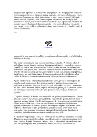 de acordo com a proporção, supraceleste . inteligências , que não pode outra forma ser
expressa que as marcas de números, letras e caracteres , por material números e valores
não podem fazer nada nos mistérios das coisas ocultas , mas representatividade pela
formal números e figuras , como eles são regidos e informado por inteligências e
enumerações divinas, que unem os extremos da matéria e do espírito com a vontade da
alma elevada, receber (através de muito carinho , pelo poder celestial do operador ),
uma virtude e poder de Deus, aplicada através da alma do universo , e da observação de
constelações celestes
p. 143
Clique para ver
a um matéria apto para um formulário, os médiuns sendo descartados pela habilidade e
da indústria do mago.
Mas agora vamos acelerar para explicar cada tabela particular.1 A primeira tabela é
atribuída ao planeta Saturno, e consiste de um quadrado de três , contendo os números
específicos de nove anos, e em cada linha de três todos os sentidos, e através de cada
diâmetro de fazer quinze anos - o total da soma dos números de quarenta e cinco; sobre
esta são definidos os nomes divinos , como encher os números com uma inteligência, o
que é bom , e um espírito de mau , e de os mesmos números são extraídos do selo e
caráter de Saturno e dos espíritos dos mesmos, tais como é sob atribuído a mesa.
Agora, esta tabela que está sendo com um Saturno sorte , gravados em uma placa de
chumbo, ajuda o nascimento da criança , e para fazer qualquer homem seguro ou
poderosos , e para fazer o sucesso de petições com os príncipes e poderes , mas se isso
ser feito , sendo Saturno o infeliz , Impede construções , plantações, e similares, e lança
um homem de honrarias e títulos , faz com que a discórdia, brigas, e dispersa um
exército.
O segundo é a tabela de Júpiter, que consiste de um quadrado desenhado em si , contém
dezasseis números específicos , e em cada linha e de diâmetro quatro , fazendo trinta e
quatro , a soma de todos é 136 . Há mais que nomes divinos , com uma inteligência que
é bom , e um espírito mau , e com isso está fazendo o personagem de Júpiter e os
espíritos dos mesmos; se isso está gravado em uma placa de prata, com Júpiter sendo
poderoso e dominante no céu, que conduz a ganhar riquezas e favor, amor, paz e
concórdia, e para apaziguar os inimigos, e para confirmar as honras, dignidades, e
conselhos , e dissolve encantamentos se gravados em um coral .
A terceira tabela pertence a Marte, que é feito de um quadrado de cinco anos, contendo
25 números, e estes, por todos os lados e de diâmetro, cinco, o que faz sessenta e cinco
anos , ea soma de todos é trezentos e vinte e cinco , e há mais que nomes divinos com
uma inteligência para o bem, e um espírito do mal, e fora dela é desenhado os
 