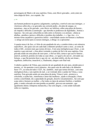 personagens de Marte e de seus espíritos. Estes, com Marte gravados , sorte estar em
uma chapa de ferro , ou a espada , faz
p. 144
um homem poderoso na guerra e julgamento, e petições, e terrível com seus inimigos , e
vitoriosos sobre eles, e se gravados nas correola pedra , ele pára de sangue, eo
menstrues , mas se for gravado , com Marte ser infelizes, sobre uma placa de bronze ,
ele impede e dificulta a construção - que derruba os poderosos de dignidades , honras e
riquezas - faz com que a discórdia eo ódio entre os homens e os animais - afasta as
abelhas , pombos e peixes e dificulta o moinhos dos trabalho , i. e. liga -los; - é o
mesmo torna caçadores e guerreiros infeliz - esterilidade causas em homens e mulheres
- e atinge um terror para os nossos inimigos, e obriga -os a apresentar .
A quarta mesa é de Sun, e é feito de um quadrado de seis, e contém trinta e seis números
específicos , dos quais seis em cada lado e diâmetro produzir cento e onze , ea soma de
todos é 666 , existem mais que nomes divinos , Com uma inteligência que é bom , e um
espírito o que está mal , e fora dela é extraído o caráter do Sol e de seus espíritos. Esta
gravada sendo em uma placa de ouro puro , o Sol ser feliz, torna-o que usa-lo famoso ,
amável, aceitável, potente em todas as suas obras , e é igual a ele um rei , elevando sua
fortuna , e que lhe permita fazer o que ele vai . um dom infeliz, ela faz um tirano ,
orgulhoso, ambicioso, insaciável, e, finalmente, chegar a um final mal.
A tabela a quinta é de Vênus, que consiste de um quadrado de sete anos, atraído para si
mesmo, viz. de quarenta e nove números , dos quais sete de cada lado e de diâmetro
fazer 175 , ea soma de tudo é 1225 , há , também , mais que nomes divinos , com uma
inteligência bom, e um espírito do mal , e aí é retirado dele o caráter de Vênus, e seus
espíritos. Esta gravada sendo em uma placa de prata, Vénus é sorte , promove a
concórdia, a acaba luta , transforma o amor das mulheres , ajuda a concepção, é bom
contra a esterilidade, dá a capacidade de geração, dissolve encantamentos , faz com que
a paz entre o homem ea mulher , e faz todos os tipos de animais frutífero, e também
gado, e sendo colocado em uma pomba ou pombal , provoca um aumento , que
igualmente afasta e têmperas melancolia, e faz com alegria , e esta sendo realizado
sobre os viajantes,
Clique para ver
Clique para ver
Clique para ver
 