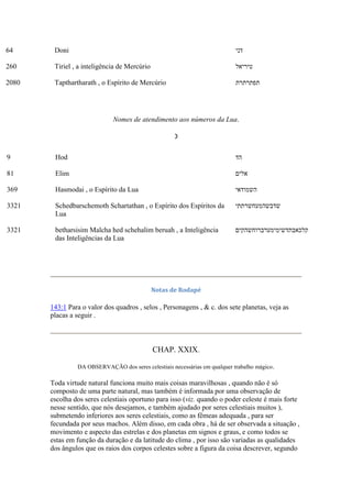 64 Doni ‫דני‬
260 Tiriel , a inteligência de Mercúrio ‫טיריאל‬
2080 Tapthartharath , o Espírito de Mercúrio ‫תפתרתרת‬
Nomes de atendimento aos números da Lua.
☽
9 Hod ‫הד‬
81 Elim ‫אלים‬
369 Hasmodai , o Espírito da Lua ‫השמודאי‬
3321 Schedbarschemoth Schartathan , o Espírito dos Espíritos da
Lua
‫שדבשהמעחשרתתי‬
3321 betharsisim Malcha hed schehalim beruah , a Inteligência
das Inteligências da Lua
‫קלכאבתדשימימערברוחשהקים‬
Notas de Rodapé
143:1 Para o valor dos quadros , selos , Personagens , & c. dos sete planetas, veja as
placas a seguir .
CHAP. XXIX.
DA OBSERVAÇÃO dos seres celestiais necessárias em qualquer trabalho mágico.
Toda virtude natural funciona muito mais coisas maravilhosas , quando não é só
composto de uma parte natural, mas também é informada por uma observação de
escolha dos seres celestiais oportuno para isso (viz. quando o poder celeste é mais forte
nesse sentido, que nós desejamos, e também ajudado por seres celestiais muitos ),
submetendo inferiores aos seres celestiais, como as fêmeas adequada , para ser
fecundada por seus machos. Além disso, em cada obra , há de ser observada a situação ,
movimento e aspecto das estrelas e dos planetas em signos e graus, e como todos se
estas em função da duração e da latitude do clima , por isso são variadas as qualidades
dos ângulos que os raios dos corpos celestes sobre a figura da coisa descrever, segundo
 