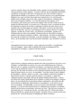 a qual as virtudes celestes são infundidas. Então, quando você está trabalhando alguma
coisa que pertence a todo o planeta , você deve colocá-lo em sua dignidade afortunados
e poderosos, ea decisão no dia, hora e na figura dos céus. Nem você deve esperar a
significação do trabalho a ser poderoso, mas você deve observar a Lua oportunamente
dirigido a este , pois você deve fazer nada sem a ajuda da lua. E se você tem mais
padrões de seu trabalho, observá-los todos, sendo o mais poderoso, e olhando para o
outro com um aspecto simpático , e se você não pode ter esses aspectos, será
conveniente , pelo menos, que você levá-los angular. Mas você deve tomar a Lua ou
quando ela olha para ambos, ou se junta a um, e olha para o outro, ou quando ela passa
da conjunção ou aspecto de um lado, a conjunção ou aspecto do outro, para isso, eu
conceber, deve de modo algum ser omitidos. Além disso, você deve em toda a obra
observar de Mercúrio , pois ele é um mensageiro entre os deuses maiores e os deuses
infernais : quando ele vai para o bem , ele aumenta a sua bondade - quando a má
influência que tem sobre a sua maldade. Chamamos-lhe um sinal infeliz ou planeta ,
quando é, pelo aspecto de Saturno ou Marte , especialmente , em frente ou quadrante ,
pois estes são os aspectos de inimizade , mas uma conjunção, um trígono , e um aspecto
sextil , são de amizade; entre estes há uma maior articulação , mas veterinário se você já
p. 149
contemplá-la através de um trígono , e para o planeta ser recebido , é contabilizado
como já xifópagos . Agora, todos os planetas têm medo da conjunção do Sol,
regozijando-se no trígono , e aspecto sextil dos mesmos.
CHAP. XXX.
Quando os planetas são de maior poder de influência.
Agora teremos os planetas poderosos quando eles estão governando em uma casa, ou na
exaltação , ou triplicidade, ou a prazo, ou a cara, sem combustão do que é direta na
figura do céu, viz. quando se encontram em ângulos , em especial do aumento , ou dez,
ou em casas de atualmente sucesso , ou nos seus prazeres , mas devemos tomar cuidado
para que eles não estão nos limites ou sob o domínio de Saturno ou Marte, para que não
sejam em graus escuro, em covas , ou vacuidades . Você deve observar que os ângulos
do ascendente , e décimo , sétimo e ser feliz , como também o senhor do ascendente , e
lugar do Sol e da Lua, e coloque a parte da fortuna, e seu regente , o senhor de a
conjunção precede e prevenção. Mas que do planeta maligno queda infeliz , a menos
que felizes eles sejam significadores do teu trabalho, ou pode ser de qualquer vantagem
para ti, ou na revolução teu ou nascimento tinham o predomínio , pois então eles não
são de todo de ser deprimido. Agora teremos a Lua poderosa , se ela estiver em sua
casa, ou exaltação , ou triplicidade, ou cara, ou no grau conveniente para o trabalho
desejado , e se ele tem uma mansão dessas 28 , adequado para si próprio e ao trabalho ,
Deixá-la não da forma ser queimado,1 nem lento em curso - Não seja ela no eclipse, ou
queimados pelo sol , a menos que ela seja , em união com o Sol - deixar que ela não
desça na latitude sul , quando ela sai da queima - não deixe ela ser o oposto ao Sol, nem
privado de luz - deixá-la não pode ser impedido por Marte ou Saturno.
 